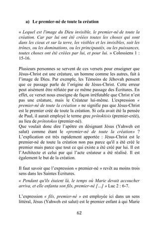 62
a) Le premier-né de toute la création
« Lequel est l'image du Dieu invisible, le premier-né de toute la
création. Car par lui ont été créées toutes les choses qui sont
dans les cieux et sur la terre, les visibles et les invisibles, soit les
trônes, ou les dominations, ou les principautés, ou les puissances,
toutes choses ont été créées par lui, et pour lui. » Colossiens 1 :
15-16.
Plusieurs personnes se servent de ces versets pour enseigner que
Jésus-Christ est une créature, un homme comme les autres, fait à
l’image de Dieu. Par exemple, les Témoins de Jéhovah pensent
que ce passage parle de l’origine de Jésus-Christ. Cette erreur
peut aisément être réfutée par ce même passage des Écritures. En
effet, ce verset nous enseigne de façon irréfutable que Christ n’est
pas une créature, mais le Créateur lui-même. L'expression «
premier-né de toute la création » ne signifie pas que Jésus-Christ
est le premier créé de toute la création. Si cela avait été la pensée
de Paul, il aurait employé le terme grec prôtoktisis (premier-créé),
au lieu de prôtotokos (premier-né).
Que voulait donc dire l’apôtre en désignant Jésus (Yahweh est
salut) comme étant le «premier-né de toute la création» ?
L’explication est très rapidement apportée : Jésus-Christ est le
premier-né de toute la création non pas parce qu'il a été créé le
premier mais parce que tout ce qui existe a été créé par lui. Il est
l’Architecte et celui par qui l’acte créateur a été réalisé. Il est
également le but de la création.
Il faut savoir que l’expression « premier-né » revêt au moins trois
sens dans les Saintes Écritures.
« Pendant qu'ils étaient là, le temps où Marie devait accoucher
arriva, et elle enfanta son fils, premier-né […] » Luc 2 : 6-7.
L’expression « fils, premier-né » est employée ici dans un sens
littéral, Jésus (Yahweh est salut) est le premier enfant à qui Marie
 