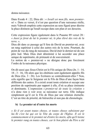63
donna naissance.
Dans Exode 4 : 22, Dieu dit : « Israël est mon fils, mon premier-
né ». Dans ce verset, il n’est pas question d’une naissance réelle,
mais Yahweh emploie cette expression au sens figuré pour décrire
la place distincte qu’Israël occupe dans son plan et ses desseins.
Cette expression figure également dans le Psaume 89 verset 28 :
« Aussi je ferai de lui le premier né, le plus élevé des rois de la
terre. ».
Dieu dit dans ce passage qu’il fera de David un premier-né, avec
un rang supérieur à celui des autres rois de la terre. Pourtant, du
point de vue du rang de naissance, David était le dernier-né de son
père Isaï. Mais Dieu était déterminé à lui accorder une place
unique de suprématie, de primauté et de souveraineté.
La notion de « premier-né » ne désigne donc pas forcément
l’ordre de la naissance physique.
On dit aussi que Jésus-Christ est le Fils unique de Dieu (Jn. 1 : 14,
18 ; 3 : 16, 18) alors que les chrétiens sont également appelés fils
de Dieu (Ga. 3 : 26). Les Ecritures se contrediraient-elles ? Non,
cela signifie que le Seigneur est le Fils de Dieu d’une façon bien
différente des autres. Il a existé avant toute création et occupe une
position de suprématie par rapport à elle, d’où sa place éminente
et dominante. L’expression « premier-né de toute la création »
n’a donc rien à voir avec sa naissance sur terre. Elle indique
simplement qu’il est le Fils de Dieu par une relation éternelle.
C’est un titre de priorité, de hiérarchie et non pas de chronologie.
b) Le premier né d’entre les morts
« Et il est avant toutes choses, et toutes choses subsistent par
lui. Et c'est lui qui est la Tête du corps de l'Eglise. Il est le
commencement et le premier-né d'entre les morts, afin qu'il tienne
le premier rang en toutes choses, car le bon plaisir du Père a été
 