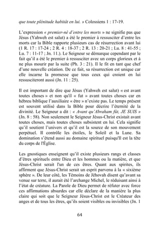 64
que toute plénitude habitât en lui. » Colossiens 1 : 17-19.
L’expression « premier-né d’entre les morts » ne signifie pas que
Jésus (Yahweh est salut) a été le premier à ressusciter d’entre les
morts car la Bible rapporte plusieurs cas de résurrection avant lui
(1 R. 17 : 17-24 ; 2 R. 4 : 18-37 ; 2 R. 13 : 20-21 ; Lu. 8 : 41-55 ;
Lu. 7 : 11-17 ; Jn. 11.). Le Seigneur se démarque cependant par le
fait qu’il a été le premier à ressusciter avec un corps glorieux et à
ne plus mourir par la suite (Ph. 3 : 21). Il le fit en tant que chef
d’une nouvelle création. De ce fait, sa résurrection est unique car
elle incarne la promesse que tous ceux qui croient en lui
ressusciteront aussi (Jn. 11 : 25).
Il est important de dire que Jésus (Yahweh est salut) « est avant
toutes choses » et non qu'il « fut » avant toutes choses car en
hébreu biblique l’auxiliaire « être » n’existe pas. Le temps présent
est souvent utilisé dans la Bible pour décrire l’éternité de la
divinité. Le Seigneur a dit : « Avant qu’Abraham fût, JE SUIS »
(Jn. 8 : 58). Non seulement le Seigneur Jésus-Christ existait avant
toutes choses, mais toutes choses subsistent en lui. Cela signifie
qu’il soutient l’univers et qu’il est la source de son mouvement
perpétuel. Il contrôle les étoiles, le Soleil et la Lune. Sa
domination s’étend aussi au domaine spirituel puisqu'Il est la tête
du corps de l'Église.
Les gnostiques enseignent qu’il existe plusieurs rangs et classes
d’êtres spirituels entre Dieu et les hommes ou la matière, et que
Jésus-Christ serait l'un de ces êtres. Quant aux spirites, ils
affirment que Jésus-Christ serait un esprit parvenu à la « sixième
sphère ». De leur côté, les Témoins de Jéhovah disent qu’avant sa
venue sur terre, il aurait été l’archange Michel, le réduisant ainsi à
l’état de créature. La Parole de Dieu permet de réfuter avec force
ces affirmations absurdes car elle déclare de la manière la plus
claire qui soit que le Seigneur Jésus-Christ est le Créateur des
anges et de tous les êtres, qu’ils soient visibles ou invisibles (Jn. 1
 