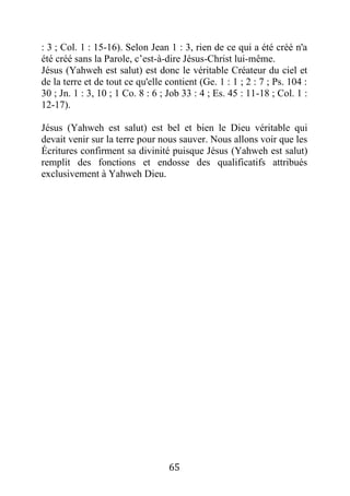 65
: 3 ; Col. 1 : 15-16). Selon Jean 1 : 3, rien de ce qui a été créé n'a
été créé sans la Parole, c’est-à-dire Jésus-Christ lui-même.
Jésus (Yahweh est salut) est donc le véritable Créateur du ciel et
de la terre et de tout ce qu'elle contient (Ge. 1 : 1 ; 2 : 7 ; Ps. 104 :
30 ; Jn. 1 : 3, 10 ; 1 Co. 8 : 6 ; Job 33 : 4 ; Es. 45 : 11-18 ; Col. 1 :
12-17).
Jésus (Yahweh est salut) est bel et bien le Dieu véritable qui
devait venir sur la terre pour nous sauver. Nous allons voir que les
Écritures confirment sa divinité puisque Jésus (Yahweh est salut)
remplit des fonctions et endosse des qualificatifs attribués
exclusivement à Yahweh Dieu.
 