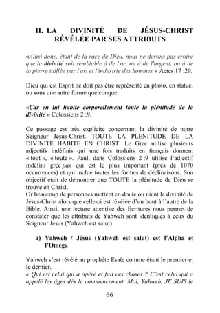 66
II. LA DIVINITÉ DE JÉSUS-CHRIST
RÉVÉLÉE PAR SES ATTRIBUTS
«Ainsi donc, étant de la race de Dieu, nous ne devons pas croire
que la divinité soit semblable à de l'or, ou à de l'argent, ou à de
la pierre taillée par l'art et l'industrie des hommes » Actes 17 :29.
Dieu qui est Esprit ne doit pas être représenté en photo, en statue,
ou sous une autre forme quelconque.
«Car en lui habite corporellement toute la plénitude de la
divinité » Colossiens 2 :9.
Ce passage est très explicite concernant la divinité de notre
Seigneur Jésus-Christ. TOUTE LA PLENITUDE DE LA
DIVINITE HABITE EN CHRIST. Le Grec utilise plusieurs
adjectifs indéfinis qui une fois traduits en français donnent
« tout », « toute ». Paul, dans Colossiens 2 :9 utilise l’adjectif
indéfini grec pas qui est le plus important (près de 1070
occurrences) et qui inclue toutes les formes de déclinaisons. Son
objectif était de démontrer que TOUTE la plénitude de Dieu se
trouve en Christ.
Or beaucoup de personnes mettent en doute ou nient la divinité de
Jésus-Christ alors que celle-ci est révélée d’un bout à l’autre de la
Bible. Ainsi, une lecture attentive des Ecritures nous permet de
constater que les attributs de Yahweh sont identiques à ceux du
Seigneur Jésus (Yahweh est salut).
a) Yahweh / Jésus (Yahweh est salut) est l’Alpha et
l’Oméga
Yahweh s’est révélé au prophète Esaïe comme étant le premier et
le dernier.
« Qui est celui qui a opéré et fait ces choses ? C’est celui qui a
appelé les âges dès le commencement. Moi, Yahweh, JE SUIS le
 