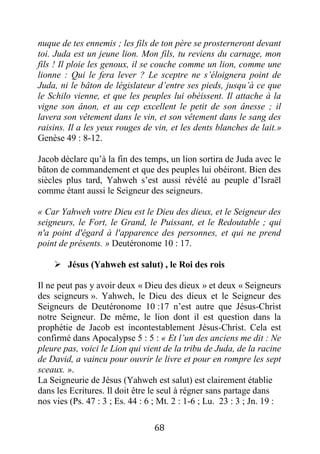 68
nuque de tes ennemis ; les fils de ton père se prosterneront devant
toi. Juda est un jeune lion. Mon fils, tu reviens du carnage, mon
fils ! Il ploie les genoux, il se couche comme un lion, comme une
lionne : Qui le fera lever ? Le sceptre ne s’éloignera point de
Juda, ni le bâton de législateur d’entre ses pieds, jusqu’à ce que
le Schilo vienne, et que les peuples lui obéissent. Il attache à la
vigne son ânon, et au cep excellent le petit de son ânesse ; il
lavera son vêtement dans le vin, et son vêtement dans le sang des
raisins. Il a les yeux rouges de vin, et les dents blanches de lait.»
Genèse 49 : 8-12.
Jacob déclare qu’à la fin des temps, un lion sortira de Juda avec le
bâton de commandement et que des peuples lui obéiront. Bien des
siècles plus tard, Yahweh s’est aussi révélé au peuple d’Israël
comme étant aussi le Seigneur des seigneurs.
« Car Yahweh votre Dieu est le Dieu des dieux, et le Seigneur des
seigneurs, le Fort, le Grand, le Puissant, et le Redoutable ; qui
n'a point d'égard à l'apparence des personnes, et qui ne prend
point de présents. » Deutéronome 10 : 17.
 Jésus (Yahweh est salut) , le Roi des rois
Il ne peut pas y avoir deux « Dieu des dieux » et deux « Seigneurs
des seigneurs ». Yahweh, le Dieu des dieux et le Seigneur des
Seigneurs de Deutéronome 10 :17 n’est autre que Jésus-Christ
notre Seigneur. De même, le lion dont il est question dans la
prophétie de Jacob est incontestablement Jésus-Christ. Cela est
confirmé dans Apocalypse 5 : 5 : « Et l’un des anciens me dit : Ne
pleure pas, voici le Lion qui vient de la tribu de Juda, de la racine
de David, a vaincu pour ouvrir le livre et pour en rompre les sept
sceaux. ».
La Seigneurie de Jésus (Yahweh est salut) est clairement établie
dans les Ecritures. Il doit être le seul à régner sans partage dans
nos vies (Ps. 47 : 3 ; Es. 44 : 6 ; Mt. 2 : 1-6 ; Lu. 23 : 3 ; Jn. 19 :
 
