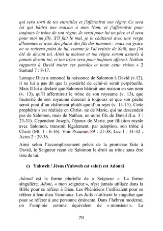 70
qui sera sorti de tes entrailles et j'affermirai son règne. Ce sera
lui qui bâtira une maison à mon Nom, et j'affermirai pour
toujours le trône de son règne. Je serai pour lui un père et il sera
pour moi un fils. S'il fait le mal, je le châtierai avec une verge
d'hommes et avec des plaies des fils des hommes ; mais ma grâce
ne se retirera point de lui, comme je l'ai retirée de Saül, que j'ai
ôté de devant toi. Ainsi ta maison et ton règne seront assurés à
jamais devant toi, et ton trône sera pour toujours affermi. Nathan
rapporta à David toutes ces paroles et toute cette vision. » 2
Samuel 7 : 8-17.
Lorsque Dieu a annoncé la naissance de Salomon à David (v.12),
il ne lui a pas dit que la postérité de celui-ci serait perpétuelle.
Mais Il lui a déclaré que Salomon bâtirait une maison en son nom
(v. 13), qu’Il affermirait le trône de son royaume (v. 13), que
l'autorité de son royaume durerait à toujours et que son péché
serait puni d’un châtiment plutôt que d’un rejet (v. 14-15). Cette
prophétie s’est réalisée en Christ, né de Marie, qui ne descendait
pas de Salomon, mais de Nathan, un autre fils de David (Lu. 3 :
23-31). Cependant Joseph, l’époux de Marie, par filiation royale
avec Salomon, transmit légalement, par adoption, son trône à
Christ (Mt. 1 : 6-16). Voir Psaumes 89 : 21-38, Luc 1 : 31-32 ;
Actes 2 : 29-36.
Ainsi selon l’accomplissement précis de la promesse faite à
David, le Seigneur reçut de Salomon le droit au trône sans être
issu de lui.
c) Yahweh / Jésus (Yahweh est salut) est Adonaï
Adonaï est la forme plurielle de « Seigneur ». La forme
singulière, Adoni, « mon seigneur », n'est jamais utilisée dans la
Bible pour se référer à Dieu. Les Phéniciens l’utilisaient pour se
référer à leur dieu Tammouz. Les Juifs n'utilisent le singulier que
pour se référer à une personne éminente. Dans l’hébreu moderne,
on l’emploie comme équivalent de « monsieur ». La
 
