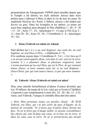 71
prononciation du Tétragramme YHWH étant interdite depuis que
le Temple a été détruit, les Juifs utilisent Adonaï dans leurs
prières pour s’adresser à Dieu, et dans la vie de tous les jours, ils
emploient Hashem (Le Nom). L’hébreu Adonaï a été traduit par
Kurios en grec. Dans les évangiles et les épîtres, ce terme est
aussi bien employé pour désigner le Père (Matthieu 1 : 20 ; 9 : 38
; 11 : 25 ; Actes 17 : 24 ; Apocalypse 4 : 11) que le Fils (Luc 2 :
11 ; Jean 20 : 28 ; Actes 10 : 36 ; 1 Corinthiens 2 : 8 ; Apocalypse
19 : 16).
 Jésus (Yahweh est salut) est Adonaï
Paul déclare qu’« il y a un seul Seigneur, une seule foi, un seul
baptême, un seul Dieu et Père…» (Ephésiens 4 : 5).
Il le confirme encore dans 1 Corinthiens 8 : 5-6 : « Car bien qu’il
y en ait qui soient appelés dieux, soit dans le ciel, soit sur la terre,
(comme il y a plusieurs dieux et plusieurs seigneurs), nous
n’avons pourtant qu’un seul Dieu, qui est le Père, de qui viennent
toutes choses, et nous sommes pour lui, et un seul Seigneur :
Jésus-Christ, par qui sont toutes choses, et par qui nous sommes.
».
d) Yahweh / Jésus (Yahweh est salut) est adoré
Dieu nous interdit formellement d’adorer d’autres divinités que
Lui. D’ailleurs, du temps de la Loi, celui qui se livrait à l’idolâtrie
s’exposait à une condamnation à mort (Ex. 22 : 20 ; De. 13 : 2-5).
Ainsi, seul Yahweh, l’unique et véritable Dieu doit être adoré.
« Alors Dieu prononça toutes ces paroles, disant : JE SUIS
Yahweh, ton Dieu, qui t’ai fait sortir du pays d’Egypte, de la
maison de servitude. Tu n’auras pas d’autres dieux devant ma
face. Tu ne te feras pas d’image taillée, ni aucune ressemblance
des choses qui sont là-haut aux cieux, ni ici-bas sur la terre, ni
dans les eaux sous la terre. Tu ne te prosterneras pas devant
 