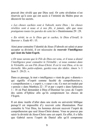 9
pouvait être révélé que par Dieu seul. Or cette révélation n’est
réservée qu’à ceux qui ont accès à l’intimité du Maître pour en
découvrir les secrets.
« Les choses cachées sont à Yahweh, notre Dieu ; les choses
révélées sont à nous et à nos fils, à jamais, afin que nous
pratiquions toutes les paroles de cette loi » Deutéronome 29 : 29.
« En vérité, tu es le Dieu qui te caches, le Dieu d’Israël, le
Sauveur ». Esaïe 45 : 15.
Ainsi pour connaitre l’identité de Jésus (Yahweh est salut) et pour
accepter sa divinité, il est nécessaire de recevoir l’intelligence
qui vient du Saint Esprit.
« Or nous savons que le Fils de Dieu est venu, et il nous a donné
l’intelligence pour connaître le Véritable ; et nous sommes dans
le Véritable, en son Fils Jésus-Christ. Il est le vrai Dieu, et la vie
éternelle. Mes petits-enfants, gardez-vous des idoles. Amen !» 1
Jean 5 : 20-21. ».
Dans ce passage, le mot « intelligence » vient du grec « dianoia »
qui signifie «l’esprit comme faculté de compréhension »,
« compréhension », « esprit », « cœur » etc. Ce mot est traduit par
« pensée » dans Matthieu 22 : 37 et par « esprit » dans Ephésiens
1 : 18 où Paul demandait à Dieu d’illuminer les yeux de l’esprit
des saints d’Ephèse afin qu’ils comprennent les choses de
l’Esprit.
Il est donc inutile d’aller dans une école ou université biblique
puisqu’il est impossible d’y recevoir cette illumination. Pour
connaître le Vrai Dieu, les hommes doivent recevoir l’esprit de
compréhension que seul Jésus-Christ donne. Vous ne pouvez pas
saisir la divinité de Jésus-Christ sans cet esprit. En effet, il a fallu
que Gabriel ouvre l’esprit de Daniel afin qu’il comprenne
 