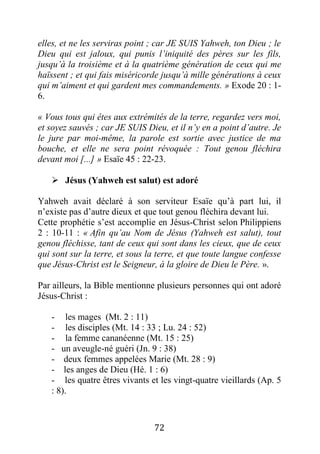 72
elles, et ne les serviras point ; car JE SUIS Yahweh, ton Dieu ; le
Dieu qui est jaloux, qui punis l’iniquité des pères sur les fils,
jusqu’à la troisième et à la quatrième génération de ceux qui me
haïssent ; et qui fais miséricorde jusqu’à mille générations à ceux
qui m’aiment et qui gardent mes commandements. » Exode 20 : 1-
6.
« Vous tous qui êtes aux extrémités de la terre, regardez vers moi,
et soyez sauvés ; car JE SUIS Dieu, et il n’y en a point d’autre. Je
le jure par moi-même, la parole est sortie avec justice de ma
bouche, et elle ne sera point révoquée : Tout genou fléchira
devant moi [...] » Esaïe 45 : 22-23.
 Jésus (Yahweh est salut) est adoré
Yahweh avait déclaré à son serviteur Esaïe qu’à part lui, il
n’existe pas d’autre dieux et que tout genou fléchira devant lui.
Cette prophétie s’est accomplie en Jésus-Christ selon Philippiens
2 : 10-11 : « Afin qu’au Nom de Jésus (Yahweh est salut), tout
genou fléchisse, tant de ceux qui sont dans les cieux, que de ceux
qui sont sur la terre, et sous la terre, et que toute langue confesse
que Jésus-Christ est le Seigneur, à la gloire de Dieu le Père. ».
Par ailleurs, la Bible mentionne plusieurs personnes qui ont adoré
Jésus-Christ :
- les mages (Mt. 2 : 11)
- les disciples (Mt. 14 : 33 ; Lu. 24 : 52)
- la femme cananéenne (Mt. 15 : 25)
- un aveugle-né guéri (Jn. 9 : 38)
- deux femmes appelées Marie (Mt. 28 : 9)
- les anges de Dieu (Hé. 1 : 6)
- les quatre êtres vivants et les vingt-quatre vieillards (Ap. 5
: 8).
 