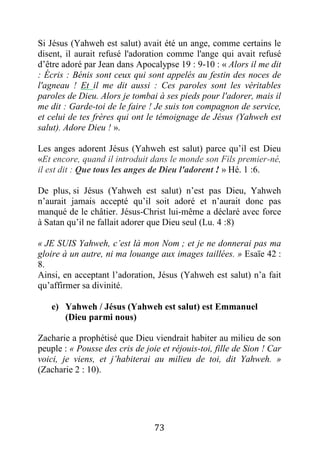 73
Si Jésus (Yahweh est salut) avait été un ange, comme certains le
disent, il aurait refusé l'adoration comme l'ange qui avait refusé
d’être adoré par Jean dans Apocalypse 19 : 9-10 : « Alors il me dit
: Écris : Bénis sont ceux qui sont appelés au festin des noces de
l'agneau ! Et il me dit aussi : Ces paroles sont les véritables
paroles de Dieu. Alors je tombai à ses pieds pour l'adorer, mais il
me dit : Garde-toi de le faire ! Je suis ton compagnon de service,
et celui de tes frères qui ont le témoignage de Jésus (Yahweh est
salut). Adore Dieu ! ».
Les anges adorent Jésus (Yahweh est salut) parce qu’il est Dieu
«Et encore, quand il introduit dans le monde son Fils premier-né,
il est dit : Que tous les anges de Dieu l'adorent ! » Hé. 1 :6.
De plus, si Jésus (Yahweh est salut) n’est pas Dieu, Yahweh
n’aurait jamais accepté qu’il soit adoré et n’aurait donc pas
manqué de le châtier. Jésus-Christ lui-même a déclaré avec force
à Satan qu’il ne fallait adorer que Dieu seul (Lu. 4 :8)
« JE SUIS Yahweh, c’est là mon Nom ; et je ne donnerai pas ma
gloire à un autre, ni ma louange aux images taillées. » Esaïe 42 :
8.
Ainsi, en acceptant l’adoration, Jésus (Yahweh est salut) n’a fait
qu’affirmer sa divinité.
e) Yahweh / Jésus (Yahweh est salut) est Emmanuel
(Dieu parmi nous)
Zacharie a prophétisé que Dieu viendrait habiter au milieu de son
peuple : « Pousse des cris de joie et réjouis-toi, fille de Sion ! Car
voici, je viens, et j’habiterai au milieu de toi, dit Yahweh. »
(Zacharie 2 : 10).
 
