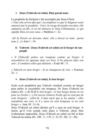 74
 Jésus (Yahweh est salut), Dieu parmi nous
La prophétie de Zacharie a été accomplie par Jésus-Christ.
« Tout cela arriva afin que s’accomplisse ce que le Seigneur avait
annoncé par le prophète : Voici, la vierge deviendra enceinte, elle
enfantera un fils, et on lui donnera le Nom d’Emmanuel, ce qui
signifie Dieu est avec nous. » Matthieu 1 : 22.
«Et la Parole est devenue chair, elle a dressé sa tente parmi
nous […]» Jean 1 : 14.
f) Yahweh / Jésus (Yahweh est salut) est le berger de son
peuple
« Il [Yahweh] paîtra son troupeau comme un berger, il
rassemblera les agneaux dans ses bras, il les placera dans son
sein ; il conduira celles qui allaitent. » Esaïe 40 : 11.
« Yahweh est mon berger : Je ne manquerai de rien. » Psaumes
23 : 1.
 Jésus (Yahweh est salut), le bon berger
Esaïe avait prophétisé que Yahweh viendrait comme un berger
pour paître et rassembler son troupeau. Or Jésus (Yahweh est
salut) a dit : « JE SUIS le bon berger ; le bon berger donne sa vie
pour ses brebis (...) J'ai encore d'autres brebis qui ne sont pas de
cette bergerie ; celles-là, il faut aussi que je les amène ; elles
entendront ma voix, et il y aura un seul troupeau, et un seul
berger. » Jean 10 : 11-16.
Jésus (Yahweh est salut) déclare qu’il y aura un seul berger. A
moins qu’il n’ait usurpé cette place à Yahweh, chose bien
évidemment impossible, Jésus (Yahweh est salut) est bel et bien
Yahweh lui-même (Ps. 100 : 3 ; 1 Pi. 2 : 21-25 ; Hé. 13 : 20).
 