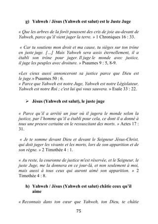 75
g) Yahweh / Jésus (Yahweh est salut) est le Juste Juge
« Que les arbres de la forêt poussent des cris de joie au-devant de
Yahweh, parce qu’il vient juger la terre. » 1 Chroniques 16 : 33.
« Car tu soutiens mon droit et ma cause, tu sièges sur ton trône
en juste juge. […] Mais Yahweh sera assis éternellement, il a
établi son trône pour juger. Il juge le monde avec justice,
il juge les peuples avec droiture. » Psaumes 9 : 5, 8-9.
«Les cieux aussi annonceront sa justice parce que Dieu est
le juge.» Psaumes 50 : 6.
« Parce que Yahweh est notre Juge, Yahweh est notre Législateur,
Yahweh est notre Roi ; c'est lui qui vous sauvera. » Esaïe 33 : 22.
 Jésus (Yahweh est salut), le juste juge
« Parce qu’il a arrêté un jour où il jugera le monde selon la
justice, par l’homme qu’il a établi pour cela, ce dont il a donné à
tous une preuve certaine en le ressuscitant des morts. » Actes 17 :
31.
« Je te somme devant Dieu et devant le Seigneur Jésus-Christ,
qui doit juger les vivants et les morts, lors de son apparition et de
son règne. » 2 Timothée 4 : 1.
« Au reste, la couronne de justice m'est réservée, et le Seigneur, le
juste Juge, me la donnera en ce jour-là, et non seulement à moi,
mais aussi à tous ceux qui auront aimé son apparition. » 2
Timothée 4 : 8.
h) Yahweh / Jésus (Yahweh est salut) châtie ceux qu’il
aime
« Reconnais dans ton cœur que Yahweh, ton Dieu, te châtie
 