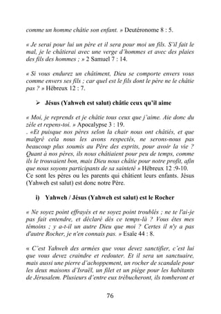 76
comme un homme châtie son enfant. » Deutéronome 8 : 5.
« Je serai pour lui un père et il sera pour moi un fils. S’il fait le
mal, je le châtierai avec une verge d’hommes et avec des plaies
des fils des hommes ; » 2 Samuel 7 : 14.
« Si vous endurez un châtiment, Dieu se comporte envers vous
comme envers ses fils ; car quel est le fils dont le père ne le châtie
pas ? » Hébreux 12 : 7.
 Jésus (Yahweh est salut) châtie ceux qu’il aime
« Moi, je reprends et je châtie tous ceux que j’aime. Aie donc du
zèle et repens-toi. » Apocalypse 3 : 19.
. «Et puisque nos pères selon la chair nous ont châtiés, et que
malgré cela nous les avons respectés, ne serons-nous pas
beaucoup plus soumis au Père des esprits, pour avoir la vie ?
Quant à nos pères, ils nous châtiaient pour peu de temps, comme
ils le trouvaient bon, mais Dieu nous châtie pour notre profit, afin
que nous soyons participants de sa sainteté » Hébreux 12 :9-10.
Ce sont les pères ou les parents qui châtient leurs enfants. Jésus
(Yahweh est salut) est donc notre Père.
i) Yahweh / Jésus (Yahweh est salut) est le Rocher
« Ne soyez point effrayés et ne soyez point troublés ; ne te l'ai-je
pas fait entendre, et déclaré dès ce temps-là ? Vous êtes mes
témoins ; y a-t-il un autre Dieu que moi ? Certes il n'y a pas
d'autre Rocher, je n'en connais pas. » Esaïe 44 : 8.
« C’est Yahweh des armées que vous devez sanctifier, c’est lui
que vous devez craindre et redouter. Et il sera un sanctuaire,
mais aussi une pierre d’achoppement, un rocher de scandale pour
les deux maisons d’Israël, un filet et un piège pour les habitants
de Jérusalem. Plusieurs d’entre eux trébucheront, ils tomberont et
 