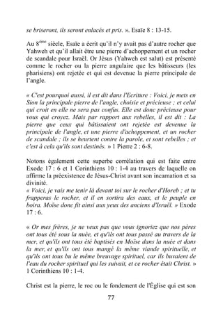 77
se briseront, ils seront enlacés et pris. ». Esaïe 8 : 13-15.
Au 8ème
siècle, Esaïe a écrit qu’il n’y avait pas d’autre rocher que
Yahweh et qu’il allait être une pierre d’achoppement et un rocher
de scandale pour Israël. Or Jésus (Yahweh est salut) est présenté
comme le rocher ou la pierre angulaire que les bâtisseurs (les
pharisiens) ont rejetée et qui est devenue la pierre principale de
l’angle.
« C'est pourquoi aussi, il est dit dans l'Ecriture : Voici, je mets en
Sion la principale pierre de l'angle, choisie et précieuse ; et celui
qui croit en elle ne sera pas confus. Elle est donc précieuse pour
vous qui croyez. Mais par rapport aux rebelles, il est dit : La
pierre que ceux qui bâtissaient ont rejetée est devenue la
principale de l'angle, et une pierre d'achoppement, et un rocher
de scandale ; ils se heurtent contre la parole, et sont rebelles ; et
c'est à cela qu'ils sont destinés. » 1 Pierre 2 : 6-8.
Notons également cette superbe corrélation qui est faite entre
Exode 17 : 6 et 1 Corinthiens 10 : 1-4 au travers de laquelle on
affirme la préexistence de Jésus-Christ avant son incarnation et sa
divinité.
« Voici, je vais me tenir là devant toi sur le rocher d'Horeb ; et tu
frapperas le rocher, et il en sortira des eaux, et le peuple en
boira. Moïse donc fit ainsi aux yeux des anciens d'Israël. » Exode
17 : 6.
« Or mes frères, je ne veux pas que vous ignoriez que nos pères
ont tous été sous la nuée, et qu'ils ont tous passé au travers de la
mer, et qu'ils ont tous été baptisés en Moïse dans la nuée et dans
la mer, et qu'ils ont tous mangé la même viande spirituelle, et
qu'ils ont tous bu le même breuvage spirituel, car ils buvaient de
l'eau du rocher spirituel qui les suivait, et ce rocher était Christ. »
1 Corinthiens 10 : 1-4.
Christ est la pierre, le roc ou le fondement de l'Église qui est son
 