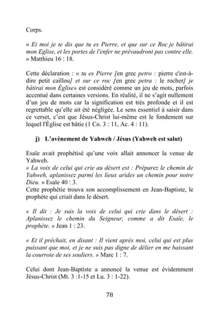 78
Corps.
« Et moi je te dis que tu es Pierre, et que sur ce Roc je bâtirai
mon Eglise, et les portes de l'enfer ne prévaudront pas contre elle.
» Matthieu 16 : 18.
Cette déclaration : « tu es Pierre [en grec petro : pierre c'est-à-
dire petit caillou] et sur ce roc [en grec petra : le rocher] je
bâtirai mon Église» est considéré comme un jeu de mots, parfois
accentué dans certaines versions. En réalité, il ne s’agit nullement
d’un jeu de mots car la signification est très profonde et il est
regrettable qu’elle ait été négligée. Le sens essentiel à saisir dans
ce verset, c’est que Jésus-Christ lui-même est le fondement sur
lequel l'Église est bâtie (1 Co. 3 : 11, Ac. 4 : 11).
j) L’avènement de Yahweh / Jésus (Yahweh est salut)
Esaïe avait prophétisé qu’une voix allait annoncer la venue de
Yahweh.
« La voix de celui qui crie au désert est : Préparez le chemin de
Yahweh, aplanissez parmi les lieux arides un chemin pour notre
Dieu. » Esaïe 40 : 3.
Cette prophétie trouva son accomplissement en Jean-Baptiste, le
prophète qui criait dans le désert.
« Il dit : Je suis la voix de celui qui crie dans le désert :
Aplanissez le chemin du Seigneur, comme a dit Esaïe, le
prophète. » Jean 1 : 23.
« Et il prêchait, en disant : Il vient après moi, celui qui est plus
puissant que moi, et je ne suis pas digne de délier en me baissant
la courroie de ses souliers. » Marc 1 : 7.
Celui dont Jean-Baptiste a annoncé la venue est évidemment
Jésus-Christ (Mt. 3 :1-15 et Lu. 3 : 1-22).
 