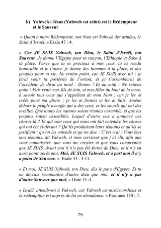 79
k) Yahweh / Jésus (Yahweh est salut) est le Rédempteur
et le Sauveur
« Quant à notre Rédempteur, son Nom est Yahweh des armées, le
Saint d’Israël. » Esaïe 47 : 4.
« Car JE SUIS Yahweh, ton Dieu, le Saint d’Israël, ton
Sauveur. Je donne l’Egypte pour ta rançon, l’Ethiopie et Saba à
ta place. Parce que tu es précieux à mes yeux, tu es rendu
honorable et je t’aime, je donne des hommes à ta place, et des
peuples pour ta vie. Ne crains point, car JE SUIS avec toi ; je
ferai venir ta postérité de l’orient, et je t’assemblerai de
l’occident. Je dirai au nord : Donne ! Et au midi : Ne retiens
point ! Fais venir mes fils de loin, et mes filles du bout de la terre,
à savoir tous ceux qui s’appellent de mon Nom ; car je les ai
créés pour ma gloire ; je les ai formés et les ai faits. Amène
dehors le peuple aveugle qui a des yeux, et les sourds qui ont des
oreilles. Que toutes les nations soient réunies ensemble, et que les
peuples soient assemblés. Lequel d’entre eux a annoncé ces
choses-là ? Et qui sont ceux qui nous ont fait entendre les choses
qui ont été ci-devant ? Qu’ils produisent leurs témoins et qu’ils se
justifient ; qu’on les entende et qu’on dise : C’est vrai ! Vous êtes
mes témoins, dit Yahweh, et mon serviteur que j’ai élu, afin que
vous connaissiez, que vous me croyiez et que vous compreniez
que JE SUIS. Avant moi il n’a pas été formé de Dieu, et il n’y en
aura point après moi. Moi, JE SUIS Yahweh, et à part moi il n’y
a point de Sauveur. » Esaïe 43 : 3-11.
« Et moi, JE SUIS Yahweh, ton Dieu, dès le pays d'Egypte. Et tu
ne devrais reconnaître d'autre dieu que moi, et il n'y a pas
d'autre Sauveur que moi. » Osée 13 :4.
« Israël, attends-toi à Yahweh, car Yahweh est miséricordieux et
la rédemption est auprès de lui en abondance. » Psaumes 130 : 7.
 