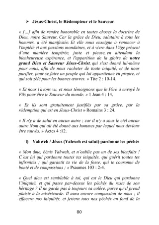 80
 Jésus-Christ, le Rédempteur et le Sauveur
« […] afin de rendre honorable en toutes choses la doctrine de
Dieu, notre Sauveur. Car la grâce de Dieu, salutaire à tous les
hommes, a été manifestée. Et elle nous enseigne à renoncer à
l'impiété et aux passions mondaines, et à vivre dans l’âge présent
d’une manière tempérée, juste et pieuse, en attendant la
bienheureuse espérance, et l'apparition de la gloire de notre
grand Dieu et Sauveur Jésus-Christ, qui s'est donné lui-même
pour nous, afin de nous racheter de toute iniquité, et de nous
purifier, pour se faire un peuple qui lui appartienne en propre, et
qui soit zélé pour les bonnes œuvres. » Tite 2 : 10-14.
« Et nous l'avons vu, et nous témoignons que le Père a envoyé le
Fils pour être le Sauveur du monde. » 1 Jean 4 : 14.
« Et ils sont gratuitement justifiés par sa grâce, par la
rédemption qui est en Jésus-Christ » Romains 3 : 24.
« Il n'y a de salut en aucun autre ; car il n'y a sous le ciel aucun
autre Nom qui ait été donné aux hommes par lequel nous devions
être sauvés. » Actes 4 :12.
l) Yahweh / Jésus (Yahweh est salut) pardonne les péchés
« Mon âme, bénis Yahweh, et n’oublie pas un de ses bienfaits !
C’est lui qui pardonne toutes tes iniquités, qui guérit toutes tes
infirmités ; qui garantit ta vie de la fosse, qui te couronne de
bonté et de compassions ; » Psaumes 103 : 2-4.
« Quel dieu est semblable à toi, qui est le Dieu qui pardonne
l’iniquité, et qui passe par-dessus les péchés du reste de son
héritage ? Il ne garde pas à toujours sa colère, parce qu’il prend
plaisir à la miséricorde. Il aura encore compassion de nous ; il
effacera nos iniquités, et jettera tous nos péchés au fond de la
 