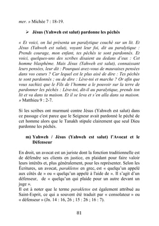 81
mer. » Michée 7 : 18-19.
 Jésus (Yahweh est salut) pardonne les péchés
« Et voici, on lui présenta un paralytique couché sur un lit. Et
Jésus (Yahweh est salut), voyant leur foi, dit au paralytique :
Prends courage, mon enfant, tes péchés te sont pardonnés. Et
voici, quelques-uns des scribes disaient au dedans d’eux : Cet
homme blasphème. Mais Jésus (Yahweh est salut), connaissant
leurs pensées, leur dit : Pourquoi avez-vous de mauvaises pensées
dans vos cœurs ? Car lequel est le plus aisé de dire : Tes péchés
te sont pardonnés ; ou de dire : Lève-toi et marche ? Or afin que
vous sachiez que le Fils de l’homme a le pouvoir sur la terre de
pardonner les péchés : Lève-toi, dit-il au paralytique, prends ton
lit et va dans ta maison. Et il se leva et s’en alla dans sa maison.
» Matthieu 9 : 2-7.
Si les scribes ont murmuré contre Jésus (Yahweh est salut) dans
ce passage c'est parce que le Seigneur avait pardonné le péché de
cet homme alors que le Tanakh stipule clairement que seul Dieu
pardonne les péchés.
m) Yahweh / Jésus (Yahweh est salut) l’Avocat et le
Défenseur
En droit, un avocat est un juriste dont la fonction traditionnelle est
de défendre ses clients en justice, en plaidant pour faire valoir
leurs intérêts et, plus généralement, pour les représenter. Selon les
Écritures, un avocat, parakletos en grec, est « quelqu’un appelé
aux côtés de » ou « quelqu’un appelé à l'aide de ». Il s’agit d’un
défenseur, de « quelqu’un qui plaide pour un autre devant un
juge ».
Il est à noter que le terme parakletos est également attribué au
Saint-Esprit, ce qui a souvent été traduit par « consolateur » ou
« défenseur » (Jn. 14 : 16, 26 ; 15 : 26 ; 16 : 7).
 