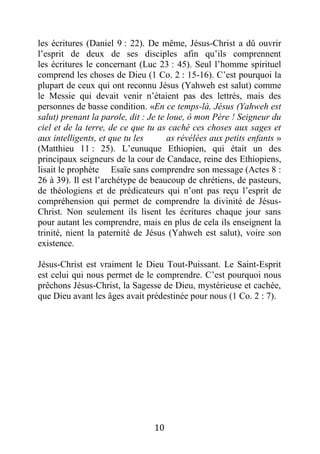 10
les écritures (Daniel 9 : 22). De même, Jésus-Christ a dû ouvrir
l’esprit de deux de ses disciples afin qu’ils comprennent
les écritures le concernant (Luc 23 : 45). Seul l’homme spirituel
comprend les choses de Dieu (1 Co. 2 : 15-16). C’est pourquoi la
plupart de ceux qui ont reconnu Jésus (Yahweh est salut) comme
le Messie qui devait venir n’étaient pas des lettrés, mais des
personnes de basse condition. «En ce temps-là, Jésus (Yahweh est
salut) prenant la parole, dit : Je te loue, ô mon Père ! Seigneur du
ciel et de la terre, de ce que tu as caché ces choses aux sages et
aux intelligents, et que tu les as révélées aux petits enfants »
(Matthieu 11 : 25). L’eunuque Ethiopien, qui était un des
principaux seigneurs de la cour de Candace, reine des Ethiopiens,
lisait le prophète Esaïe sans comprendre son message (Actes 8 :
26 à 39). Il est l’archétype de beaucoup de chrétiens, de pasteurs,
de théologiens et de prédicateurs qui n’ont pas reçu l’esprit de
compréhension qui permet de comprendre la divinité de Jésus-
Christ. Non seulement ils lisent les écritures chaque jour sans
pour autant les comprendre, mais en plus de cela ils enseignent la
trinité, nient la paternité de Jésus (Yahweh est salut), voire son
existence.
Jésus-Christ est vraiment le Dieu Tout-Puissant. Le Saint-Esprit
est celui qui nous permet de le comprendre. C’est pourquoi nous
prêchons Jésus-Christ, la Sagesse de Dieu, mystérieuse et cachée,
que Dieu avant les âges avait prédestinée pour nous (1 Co. 2 : 7).
 