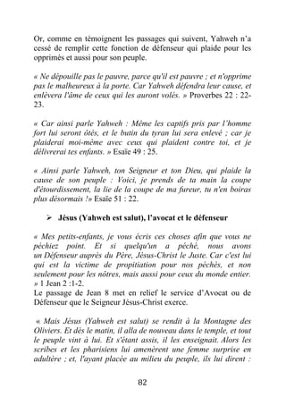 82
Or, comme en témoignent les passages qui suivent, Yahweh n’a
cessé de remplir cette fonction de défenseur qui plaide pour les
opprimés et aussi pour son peuple.
« Ne dépouille pas le pauvre, parce qu'il est pauvre ; et n'opprime
pas le malheureux à la porte. Car Yahweh défendra leur cause, et
enlèvera l'âme de ceux qui les auront volés. » Proverbes 22 : 22-
23.
« Car ainsi parle Yahweh : Même les captifs pris par l’homme
fort lui seront ôtés, et le butin du tyran lui sera enlevé ; car je
plaiderai moi-même avec ceux qui plaident contre toi, et je
délivrerai tes enfants. » Esaïe 49 : 25.
« Ainsi parle Yahweh, ton Seigneur et ton Dieu, qui plaide la
cause de son peuple : Voici, je prends de ta main la coupe
d'étourdissement, la lie de la coupe de ma fureur, tu n'en boiras
plus désormais !» Esaïe 51 : 22.
 Jésus (Yahweh est salut), l’avocat et le défenseur
« Mes petits-enfants, je vous écris ces choses afin que vous ne
péchiez point. Et si quelqu'un a péché, nous avons
un Défenseur auprès du Père, Jésus-Christ le Juste. Car c'est lui
qui est la victime de propitiation pour nos péchés, et non
seulement pour les nôtres, mais aussi pour ceux du monde entier.
» 1 Jean 2 :1-2.
Le passage de Jean 8 met en relief le service d’Avocat ou de
Défenseur que le Seigneur Jésus-Christ exerce.
« Mais Jésus (Yahweh est salut) se rendit à la Montagne des
Oliviers. Et dès le matin, il alla de nouveau dans le temple, et tout
le peuple vint à lui. Et s'étant assis, il les enseignait. Alors les
scribes et les pharisiens lui amenèrent une femme surprise en
adultère ; et, l'ayant placée au milieu du peuple, ils lui dirent :
 