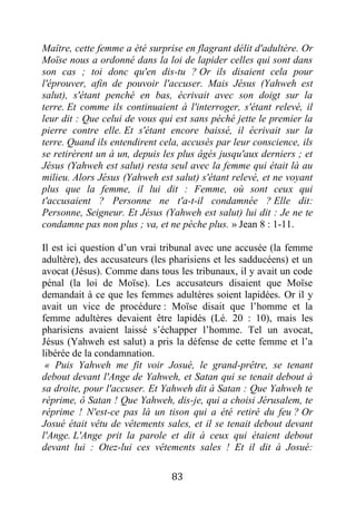 83
Maître, cette femme a été surprise en flagrant délit d'adultère. Or
Moïse nous a ordonné dans la loi de lapider celles qui sont dans
son cas ; toi donc qu'en dis-tu ? Or ils disaient cela pour
l'éprouver, afin de pouvoir l'accuser. Mais Jésus (Yahweh est
salut), s'étant penché en bas, écrivait avec son doigt sur la
terre. Et comme ils continuaient à l'interroger, s'étant relevé, il
leur dit : Que celui de vous qui est sans péché jette le premier la
pierre contre elle. Et s'étant encore baissé, il écrivait sur la
terre. Quand ils entendirent cela, accusés par leur conscience, ils
se retirèrent un à un, depuis les plus âgés jusqu'aux derniers ; et
Jésus (Yahweh est salut) resta seul avec la femme qui était là au
milieu. Alors Jésus (Yahweh est salut) s'étant relevé, et ne voyant
plus que la femme, il lui dit : Femme, où sont ceux qui
t'accusaient ? Personne ne t'a-t-il condamnée ? Elle dit:
Personne, Seigneur. Et Jésus (Yahweh est salut) lui dit : Je ne te
condamne pas non plus ; va, et ne pèche plus. » Jean 8 : 1-11.
Il est ici question d’un vrai tribunal avec une accusée (la femme
adultère), des accusateurs (les pharisiens et les sadducéens) et un
avocat (Jésus). Comme dans tous les tribunaux, il y avait un code
pénal (la loi de Moïse). Les accusateurs disaient que Moïse
demandait à ce que les femmes adultères soient lapidées. Or il y
avait un vice de procédure : Moïse disait que l’homme et la
femme adultères devaient être lapidés (Lé. 20 : 10), mais les
pharisiens avaient laissé s’échapper l’homme. Tel un avocat,
Jésus (Yahweh est salut) a pris la défense de cette femme et l’a
libérée de la condamnation.
« Puis Yahweh me fit voir Josué, le grand-prêtre, se tenant
debout devant l'Ange de Yahweh, et Satan qui se tenait debout à
sa droite, pour l'accuser. Et Yahweh dit à Satan : Que Yahweh te
réprime, ô Satan ! Que Yahweh, dis-je, qui a choisi Jérusalem, te
réprime ! N'est-ce pas là un tison qui a été retiré du feu ? Or
Josué était vêtu de vêtements sales, et il se tenait debout devant
l'Ange. L'Ange prit la parole et dit à ceux qui étaient debout
devant lui : Otez-lui ces vêtements sales ! Et il dit à Josué:
 