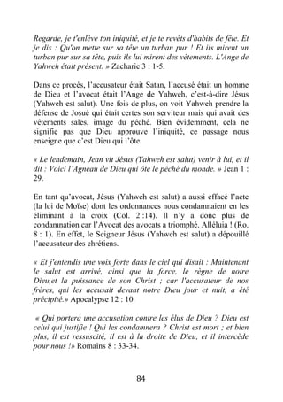 84
Regarde, je t'enlève ton iniquité, et je te revêts d'habits de fête. Et
je dis : Qu'on mette sur sa tête un turban pur ! Et ils mirent un
turban pur sur sa tête, puis ils lui mirent des vêtements. L'Ange de
Yahweh était présent. » Zacharie 3 : 1-5.
Dans ce procès, l’accusateur était Satan, l’accusé était un homme
de Dieu et l’avocat était l’Ange de Yahweh, c’est-à-dire Jésus
(Yahweh est salut). Une fois de plus, on voit Yahweh prendre la
défense de Josué qui était certes son serviteur mais qui avait des
vêtements sales, image du péché. Bien évidemment, cela ne
signifie pas que Dieu approuve l’iniquité, ce passage nous
enseigne que c’est Dieu qui l’ôte.
« Le lendemain, Jean vit Jésus (Yahweh est salut) venir à lui, et il
dit : Voici l’Agneau de Dieu qui ôte le péché du monde. » Jean 1 :
29.
En tant qu’avocat, Jésus (Yahweh est salut) a aussi effacé l’acte
(la loi de Moïse) dont les ordonnances nous condamnaient en les
éliminant à la croix (Col. 2 :14). Il n’y a donc plus de
condamnation car l’Avocat des avocats a triomphé. Alléluia ! (Ro.
8 : 1). En effet, le Seigneur Jésus (Yahweh est salut) a dépouillé
l’accusateur des chrétiens.
« Et j'entendis une voix forte dans le ciel qui disait : Maintenant
le salut est arrivé, ainsi que la force, le règne de notre
Dieu,et la puissance de son Christ ; car l'accusateur de nos
frères, qui les accusait devant notre Dieu jour et nuit, a été
précipité.» Apocalypse 12 : 10.
« Qui portera une accusation contre les élus de Dieu ? Dieu est
celui qui justifie ! Qui les condamnera ? Christ est mort ; et bien
plus, il est ressuscité, il est à la droite de Dieu, et il intercède
pour nous !» Romains 8 : 33-34.
 