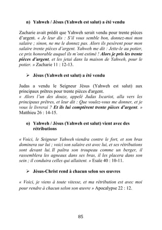 85
n) Yahweh / Jésus (Yahweh est salut) a été vendu
Zacharie avait prédit que Yahweh serait vendu pour trente pièces
d’argent. « Je leur dis : S’il vous semble bon, donnez-moi mon
salaire ; sinon, ne me le donnez pas. Alors ils pesèrent pour mon
salaire trente pièces d’argent. Yahweh me dit : Jette-le au potier,
ce prix honorable auquel ils m’ont estimé ! Alors je pris les trente
pièces d’argent, et les jetai dans la maison de Yahweh, pour le
potier. » Zacharie 11 : 12-13.
 Jésus (Yahweh est salut) a été vendu
Judas a vendu le Seigneur Jésus (Yahweh est salut) aux
principaux prêtres pour trente pièces d'argent.
« Alors l’un des douze, appelé Judas Iscariot, alla vers les
principaux prêtres, et leur dit : Que voulez-vous me donner, et je
vous le livrerai ? Et ils lui comptèrent trente pièces d’argent. »
Matthieu 26 : 14-15.
o) Yahweh / Jésus (Yahweh est salut) vient avec des
rétributions
« Voici, le Seigneur Yahweh viendra contre le fort, et son bras
dominera sur lui ; voici son salaire est avec lui, et ses rétributions
sont devant lui. Il paîtra son troupeau comme un berger, il
rassemblera les agneaux dans ses bras, il les placera dans son
sein ; il conduira celles qui allaitent. » Esaïe 40 : 10-11.
 Jésus-Christ rend à chacun selon ses œuvres
« Voici, je viens à toute vitesse, et ma rétribution est avec moi
pour rendre à chacun selon son œuvre » Apocalypse 22 : 12.
 