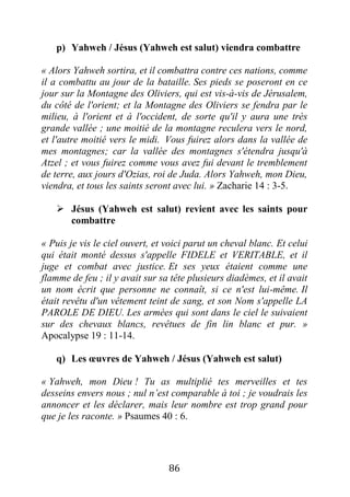 86
p) Yahweh / Jésus (Yahweh est salut) viendra combattre
« Alors Yahweh sortira, et il combattra contre ces nations, comme
il a combattu au jour de la bataille. Ses pieds se poseront en ce
jour sur la Montagne des Oliviers, qui est vis-à-vis de Jérusalem,
du côté de l'orient; et la Montagne des Oliviers se fendra par le
milieu, à l'orient et à l'occident, de sorte qu'il y aura une très
grande vallée ; une moitié de la montagne reculera vers le nord,
et l'autre moitié vers le midi. Vous fuirez alors dans la vallée de
mes montagnes; car la vallée des montagnes s'étendra jusqu'à
Atzel ; et vous fuirez comme vous avez fui devant le tremblement
de terre, aux jours d'Ozias, roi de Juda. Alors Yahweh, mon Dieu,
viendra, et tous les saints seront avec lui. » Zacharie 14 : 3-5.
 Jésus (Yahweh est salut) revient avec les saints pour
combattre
« Puis je vis le ciel ouvert, et voici parut un cheval blanc. Et celui
qui était monté dessus s'appelle FIDELE et VERITABLE, et il
juge et combat avec justice. Et ses yeux étaient comme une
flamme de feu ; il y avait sur sa tête plusieurs diadèmes, et il avait
un nom écrit que personne ne connaît, si ce n'est lui-même. Il
était revêtu d'un vêtement teint de sang, et son Nom s'appelle LA
PAROLE DE DIEU. Les armées qui sont dans le ciel le suivaient
sur des chevaux blancs, revêtues de fin lin blanc et pur. »
Apocalypse 19 : 11-14.
q) Les œuvres de Yahweh / Jésus (Yahweh est salut)
« Yahweh, mon Dieu ! Tu as multiplié tes merveilles et tes
desseins envers nous ; nul n’est comparable à toi ; je voudrais les
annoncer et les déclarer, mais leur nombre est trop grand pour
que je les raconte. » Psaumes 40 : 6.
 