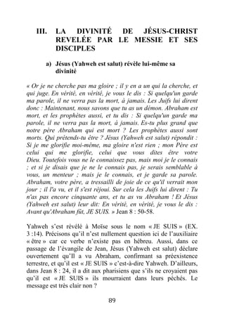 89
III. LA DIVINITÉ DE JÉSUS-CHRIST
REVELÉE PAR LE MESSIE ET SES
DISCIPLES
a) Jésus (Yahweh est salut) révèle lui-même sa
divinité
« Or je ne cherche pas ma gloire ; il y en a un qui la cherche, et
qui juge. En vérité, en vérité, je vous le dis : Si quelqu'un garde
ma parole, il ne verra pas la mort, à jamais. Les Juifs lui dirent
donc : Maintenant, nous savons que tu as un démon. Abraham est
mort, et les prophètes aussi, et tu dis : Si quelqu'un garde ma
parole, il ne verra pas la mort, à jamais. Es-tu plus grand que
notre père Abraham qui est mort ? Les prophètes aussi sont
morts. Qui prétends-tu être ? Jésus (Yahweh est salut) répondit :
Si je me glorifie moi-même, ma gloire n'est rien ; mon Père est
celui qui me glorifie, celui que vous dites être votre
Dieu. Toutefois vous ne le connaissez pas, mais moi je le connais
; et si je disais que je ne le connais pas, je serais semblable à
vous, un menteur ; mais je le connais, et je garde sa parole.
Abraham, votre père, a tressailli de joie de ce qu'il verrait mon
jour ; il l'a vu, et il s'est réjoui. Sur cela les Juifs lui dirent : Tu
n'as pas encore cinquante ans, et tu as vu Abraham ! Et Jésus
(Yahweh est salut) leur dit: En vérité, en vérité, je vous le dis :
Avant qu'Abraham fût, JE SUIS. » Jean 8 : 50-58.
Yahweh s’est révélé à Moïse sous le nom « JE SUIS » (EX.
3 :14). Précisons qu’il n’est nullement question ici de l’auxiliaire
« être » car ce verbe n’existe pas en hébreu. Aussi, dans ce
passage de l’évangile de Jean, Jésus (Yahweh est salut) déclare
ouvertement qu’Il a vu Abraham, confirmant sa préexistence
terrestre, et qu’il est « JE SUIS » c’est-à-dire Yahweh. D’ailleurs,
dans Jean 8 : 24, il a dit aux pharisiens que s’ils ne croyaient pas
qu’il est « JE SUIS » ils mourraient dans leurs péchés. Le
message est très clair non ?
 