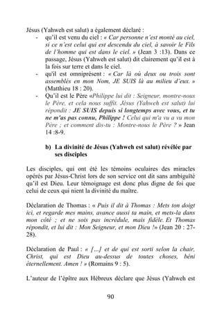 90
Jésus (Yahweh est salut) a également déclaré :
- qu’il est venu du ciel : « Car personne n’est monté au ciel,
si ce n’est celui qui est descendu du ciel, à savoir le Fils
de l’homme qui est dans le ciel. » (Jean 3 :13). Dans ce
passage, Jésus (Yahweh est salut) dit clairement qu’il est à
la fois sur terre et dans le ciel.
- qu'il est omniprésent : « Car là où deux ou trois sont
assemblés en mon Nom, JE SUIS là au milieu d’eux. »
(Matthieu 18 : 20).
- Qu’il est le Père «Philippe lui dit : Seigneur, montre-nous
le Père, et cela nous suffit. Jésus (Yahweh est salut) lui
répondit : JE SUIS depuis si longtemps avec vous, et tu
ne m'as pas connu, Philippe ! Celui qui m'a vu a vu mon
Père ; et comment dis-tu : Montre-nous le Père ? » Jean
14 :8-9.
b) La divinité de Jésus (Yahweh est salut) révélée par
ses disciples
Les disciples, qui ont été les témoins oculaires des miracles
opérés par Jésus-Christ lors de son service ont dit sans ambiguïté
qu’il est Dieu. Leur témoignage est donc plus digne de foi que
celui de ceux qui nient la divinité du maître.
Déclaration de Thomas : « Puis il dit à Thomas : Mets ton doigt
ici, et regarde mes mains, avance aussi ta main, et mets-la dans
mon côté ; et ne sois pas incrédule, mais fidèle. Et Thomas
répondit, et lui dit : Mon Seigneur, et mon Dieu !» (Jean 20 : 27-
28).
Déclaration de Paul : « […] et de qui est sorti selon la chair,
Christ, qui est Dieu au-dessus de toutes choses, béni
éternellement. Amen ! » (Romains 9 : 5).
L’auteur de l’épître aux Hébreux déclare que Jésus (Yahweh est
 