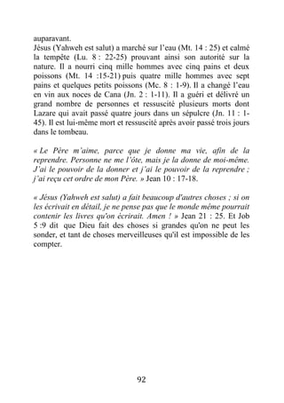 92
auparavant.
Jésus (Yahweh est salut) a marché sur l’eau (Mt. 14 : 25) et calmé
la tempête (Lu. 8 : 22-25) prouvant ainsi son autorité sur la
nature. Il a nourri cinq mille hommes avec cinq pains et deux
poissons (Mt. 14 :15-21) puis quatre mille hommes avec sept
pains et quelques petits poissons (Mc. 8 : 1-9). Il a changé l’eau
en vin aux noces de Cana (Jn. 2 : 1-11). Il a guéri et délivré un
grand nombre de personnes et ressuscité plusieurs morts dont
Lazare qui avait passé quatre jours dans un sépulcre (Jn. 11 : 1-
45). Il est lui-même mort et ressuscité après avoir passé trois jours
dans le tombeau.
« Le Père m’aime, parce que je donne ma vie, afin de la
reprendre. Personne ne me l’ôte, mais je la donne de moi-même.
J’ai le pouvoir de la donner et j’ai le pouvoir de la reprendre ;
j’ai reçu cet ordre de mon Père. » Jean 10 : 17-18.
« Jésus (Yahweh est salut) a fait beaucoup d'autres choses ; si on
les écrivait en détail, je ne pense pas que le monde même pourrait
contenir les livres qu'on écrirait. Amen ! » Jean 21 : 25. Et Job
5 :9 dit que Dieu fait des choses si grandes qu'on ne peut les
sonder, et tant de choses merveilleuses qu'il est impossible de les
compter.
 