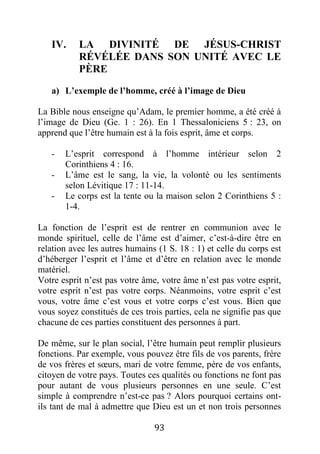93
IV. LA DIVINITÉ DE JÉSUS-CHRIST
RÉVÉLÉE DANS SON UNITÉ AVEC LE
PÈRE
a) L’exemple de l’homme, créé à l’image de Dieu
La Bible nous enseigne qu’Adam, le premier homme, a été créé à
l’image de Dieu (Ge. 1 : 26). En 1 Thessaloniciens 5 : 23, on
apprend que l’être humain est à la fois esprit, âme et corps.
- L’esprit correspond à l’homme intérieur selon 2
Corinthiens 4 : 16.
- L’âme est le sang, la vie, la volonté ou les sentiments
selon Lévitique 17 : 11-14.
- Le corps est la tente ou la maison selon 2 Corinthiens 5 :
1-4.
La fonction de l’esprit est de rentrer en communion avec le
monde spirituel, celle de l’âme est d’aimer, c’est-à-dire être en
relation avec les autres humains (1 S. 18 : 1) et celle du corps est
d’héberger l’esprit et l’âme et d’être en relation avec le monde
matériel.
Votre esprit n’est pas votre âme, votre âme n’est pas votre esprit,
votre esprit n’est pas votre corps. Néanmoins, votre esprit c’est
vous, votre âme c’est vous et votre corps c’est vous. Bien que
vous soyez constitués de ces trois parties, cela ne signifie pas que
chacune de ces parties constituent des personnes à part.
De même, sur le plan social, l’être humain peut remplir plusieurs
fonctions. Par exemple, vous pouvez être fils de vos parents, frère
de vos frères et sœurs, mari de votre femme, père de vos enfants,
citoyen de votre pays. Toutes ces qualités ou fonctions ne font pas
pour autant de vous plusieurs personnes en une seule. C’est
simple à comprendre n’est-ce pas ? Alors pourquoi certains ont-
ils tant de mal à admettre que Dieu est un et non trois personnes
 