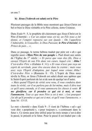 94
en une ?
b) Jésus (Yahweh est salut) est le Père
Plusieurs passages de la Bible nous montrent que Jésus-Christ est
bel et bien le Dieu véritable et le Père céleste, notre Créateur.
Dans Esaïe 9 : 5, le prophète dit clairement que Jésus-Christ est le
Père d’éternité : « Car un enfant nous est né, un Fils nous a été
donné, et l’empire reposera sur son épaule : On l’appellera
l’Admirable, le Conseiller, le Dieu Puissant, le Père d’éternité, le
Prince de paix… ».
Dans ce passage, le terme hébreu traduit par père est « ab » qui
signifie aussi « Dieu Père de son peuple ». Paul disait aux saints
de l’Eglise du 1er
siècle : « Et parce que vous êtes fils, Dieu a
envoyé l'Esprit de son Fils dans vos cœurs, lequel crie : Abba !
C'est-à-dire Père » (Galates 4 : 6 ); « Et vous n'avez pas reçu un
esprit de servitude, pour être encore dans la crainte ; mais vous
avez reçu l'Esprit d'adoption, par lequel nous crions: Abba !
C'est-à-dire Père » (Romains 8 : 15). L’Esprit de Dieu nous
révèle le Père, or Jésus (Yahweh est salut) disait aux apôtres que
le Saint-Esprit parlerait de lui et de non de quelqu’un d’autre.
« Mais quand l'Esprit de vérité sera venu, il vous conduira dans
toute la vérité, car il ne parlera pas de lui-même, mais il dira tout
ce qu'il aura entendu, et il vous annoncera les choses à venir. Il
me glorifiera, car il prendra ce qui est à moi, et vous
l'annoncera. Tout ce que mon Père a est à moi ; c'est pourquoi
j'ai dit qu'il prendra ce qui est à moi, et qu'il vous l'annoncera. »
Jean 16 : 13-15.
Le mot « éternité » dans Esaïe 9 : 5 vient de l’hébreu « ad » qui
veut dire « perpétuité », « pour toujours », « continuant dans le
futur ». Ce terme peut être utilisé pour les trois temps c’est-à-dire
le passé, le présent et le futur. Pour le passé il est traduit par « de
 