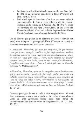 96
- Les justes resplendiront dans le royaume de leur Père (Mt.
13 :43) or ce royaume appartient à Jésus (Yahweh est
salut) (Mt. 13 : 41).
- Paul disait que la Jérusalem d’en haut est notre mère à
nous tous (Ga. 4 : 26) or cette ville est décrite comme
l’Epouse ou la femme de l’Agneau (Ap. 21 : 9-27). Donc
les chrétiens ont un Père (Jésus-Christ) et une Mère (la
Jérusalem céleste). Ceux qui refusent la paternité de Jésus-
Christ s’excluent eux-mêmes de la famille de Dieu.
On ne pouvait pas parler de la paternité de Jésus (Yahweh est
salut) sans évoquer ce passage où Jésus (Yahweh est salut) se
compare à une poule qui protège ses poussins.
« Jérusalem, Jérusalem, qui tues les prophètes, et qui lapides
ceux qui te sont envoyés, combien de fois ai-je voulu rassembler
tes enfants, comme la poule rassemble ses poussins sous ses ailes,
et vous ne l'avez pas voulu ! Voici, votre maison va devenir
déserte ; car, je vous le dis, vous ne me verrez plus désormais,
jusqu'à ce que vous disiez : Béni soit celui qui vient au Nom du
Seigneur ! » Matthieu 23 : 37.
« Jérusalem, Jérusalem, qui tues les prophètes et qui lapides ceux
qui te sont envoyés; combien de fois ai-je voulu rassembler tes
enfants, comme la poule rassemble ses poussins sous ses ailes, et
vous ne l'avez pas voulu ! Voici, votre maison va être déserte ; et
je vous le dis en vérité, que vous ne me verrez plus, jusqu'à ce que
vous disiez : Béni soit celui qui vient au Nom du Seigneur ! » Luc
13 : 34-35.
Dans ces passages, le mot « poule » vient du grec ornis qui veut
dire « oiseau », « coq » ou « poule ». Le verbe « rassembler »
vient du grec épisunago utilisé aussi pour parler du
rassemblement des élus au retour du Seigneur (Mt. 24 : 31; Mc.
13 : 27).
 