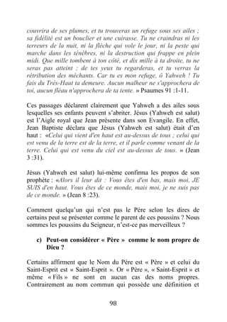 98
couvrira de ses plumes, et tu trouveras un refuge sous ses ailes ;
sa fidélité est un bouclier et une cuirasse. Tu ne craindras ni les
terreurs de la nuit, ni la flèche qui vole le jour, ni la peste qui
marche dans les ténèbres, ni la destruction qui frappe en plein
midi. Que mille tombent à ton côté, et dix mille à ta droite, tu ne
seras pas atteint ; de tes yeux tu regarderas, et tu verras la
rétribution des méchants. Car tu es mon refuge, ô Yahweh ! Tu
fais du Très-Haut ta demeure. Aucun malheur ne s'approchera de
toi, aucun fléau n'approchera de ta tente. » Psaumes 91 :1-11.
Ces passages déclarent clairement que Yahweh a des ailes sous
lesquelles ses enfants peuvent s’abriter. Jésus (Yahweh est salut)
est l’Aigle royal que Jean présente dans son Evangile. En effet,
Jean Baptiste déclara que Jésus (Yahweh est salut) était d’en
haut : «Celui qui vient d'en haut est au-dessus de tous ; celui qui
est venu de la terre est de la terre, et il parle comme venant de la
terre. Celui qui est venu du ciel est au-dessus de tous. » (Jean
3 :31).
Jésus (Yahweh est salut) lui-même confirma les propos de son
prophète : «Alors il leur dit : Vous êtes d'en bas, mais moi, JE
SUIS d'en haut. Vous êtes de ce monde, mais moi, je ne suis pas
de ce monde. » (Jean 8 :23).
Comment quelqu’un qui n’est pas le Père selon les dires de
certains peut se présenter comme le parent de ces poussins ? Nous
sommes les poussins du Seigneur, n’est-ce pas merveilleux ?
c) Peut-on considérer « Père » comme le nom propre de
Dieu ?
Certains affirment que le Nom du Père est « Père » et celui du
Saint-Esprit est « Saint-Esprit ». Or « Père », « Saint-Esprit » et
même « Fils » ne sont en aucun cas des noms propres.
Contrairement au nom commun qui possède une définition et
 