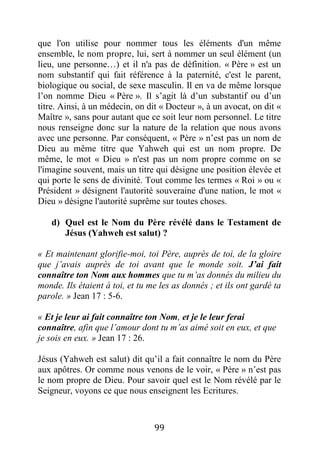 99
que l'on utilise pour nommer tous les éléments d'un même
ensemble, le nom propre, lui, sert à nommer un seul élément (un
lieu, une personne…) et il n'a pas de définition. « Père » est un
nom substantif qui fait référence à la paternité, c'est le parent,
biologique ou social, de sexe masculin. Il en va de même lorsque
l’on nomme Dieu « Père ». Il s’agit là d’un substantif ou d’un
titre. Ainsi, à un médecin, on dit « Docteur », à un avocat, on dit «
Maître », sans pour autant que ce soit leur nom personnel. Le titre
nous renseigne donc sur la nature de la relation que nous avons
avec une personne. Par conséquent, « Père » n’est pas un nom de
Dieu au même titre que Yahweh qui est un nom propre. De
même, le mot « Dieu » n'est pas un nom propre comme on se
l'imagine souvent, mais un titre qui désigne une position élevée et
qui porte le sens de divinité. Tout comme les termes « Roi » ou «
Président » désignent l'autorité souveraine d'une nation, le mot «
Dieu » désigne l'autorité suprême sur toutes choses.
d) Quel est le Nom du Père révélé dans le Testament de
Jésus (Yahweh est salut) ?
« Et maintenant glorifie-moi, toi Père, auprès de toi, de la gloire
que j’avais auprès de toi avant que le monde soit. J’ai fait
connaître ton Nom aux hommes que tu m’as donnés du milieu du
monde. Ils étaient à toi, et tu me les as donnés ; et ils ont gardé ta
parole. » Jean 17 : 5-6.
« Et je leur ai fait connaître ton Nom, et je le leur ferai
connaître, afin que l’amour dont tu m’as aimé soit en eux, et que
je sois en eux. » Jean 17 : 26.
Jésus (Yahweh est salut) dit qu’il a fait connaître le nom du Père
aux apôtres. Or comme nous venons de le voir, « Père » n’est pas
le nom propre de Dieu. Pour savoir quel est le Nom révélé par le
Seigneur, voyons ce que nous enseignent les Ecritures.
 