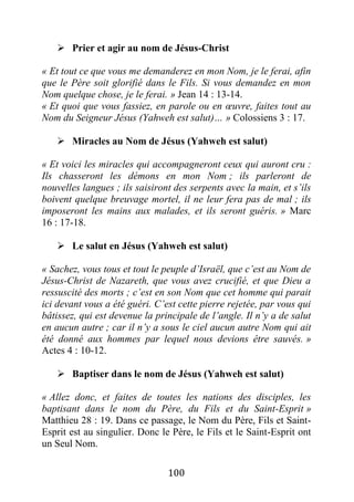 100
 Prier et agir au nom de Jésus-Christ
« Et tout ce que vous me demanderez en mon Nom, je le ferai, afin
que le Père soit glorifié dans le Fils. Si vous demandez en mon
Nom quelque chose, je le ferai. » Jean 14 : 13-14.
« Et quoi que vous fassiez, en parole ou en œuvre, faites tout au
Nom du Seigneur Jésus (Yahweh est salut)… » Colossiens 3 : 17.
 Miracles au Nom de Jésus (Yahweh est salut)
« Et voici les miracles qui accompagneront ceux qui auront cru :
Ils chasseront les démons en mon Nom ; ils parleront de
nouvelles langues ; ils saisiront des serpents avec la main, et s’ils
boivent quelque breuvage mortel, il ne leur fera pas de mal ; ils
imposeront les mains aux malades, et ils seront guéris. » Marc
16 : 17-18.
 Le salut en Jésus (Yahweh est salut)
« Sachez, vous tous et tout le peuple d’Israël, que c’est au Nom de
Jésus-Christ de Nazareth, que vous avez crucifié, et que Dieu a
ressuscité des morts ; c’est en son Nom que cet homme qui parait
ici devant vous a été guéri. C’est cette pierre rejetée, par vous qui
bâtissez, qui est devenue la principale de l’angle. Il n’y a de salut
en aucun autre ; car il n’y a sous le ciel aucun autre Nom qui ait
été donné aux hommes par lequel nous devions être sauvés. »
Actes 4 : 10-12.
 Baptiser dans le nom de Jésus (Yahweh est salut)
« Allez donc, et faites de toutes les nations des disciples, les
baptisant dans le nom du Père, du Fils et du Saint-Esprit »
Matthieu 28 : 19. Dans ce passage, le Nom du Père, Fils et Saint-
Esprit est au singulier. Donc le Père, le Fils et le Saint-Esprit ont
un Seul Nom.
 