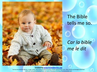 The Bible
tells me so.
Car la bible
me le dit
Created by www.freekidstories.org
Text by Anna Bartlett Warner. Image credits: Black baby girl photo courtesy of Cheriejoyful/Flickr.com. Other photos and backgrounds from
123rf.com and publicdomainpictures.net. Lyrics translation courtesy of lyricstranslate.com
 