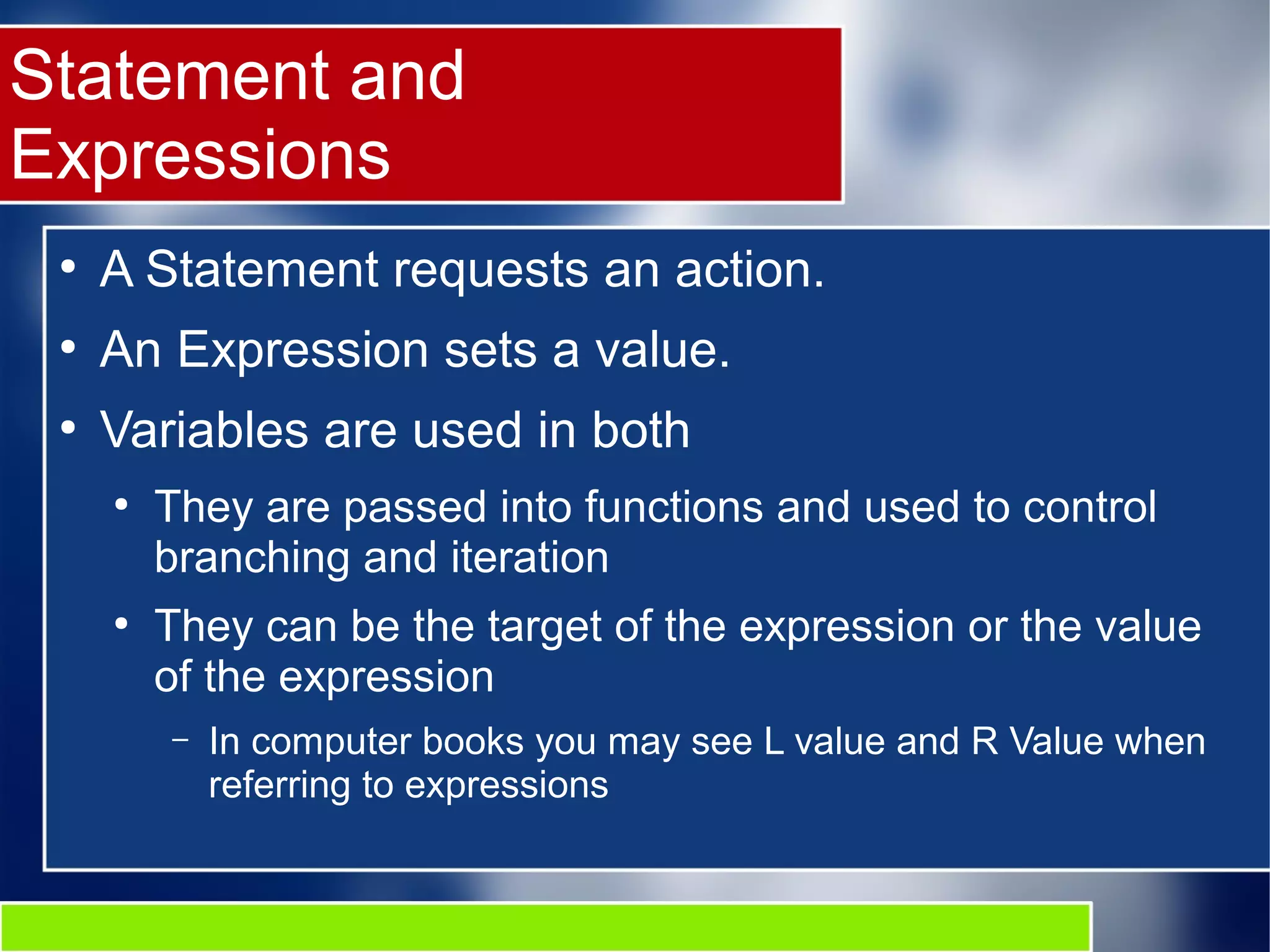 Statement and
Expressions
●
A Statement requests an action.
●
An Expression sets a value.
●
Variables are used in both
●
They are passed into functions and used to control
branching and iteration
●
They can be the target of the expression or the value
of the expression
– In computer books you may see L value and R Value when
referring to expressions
 