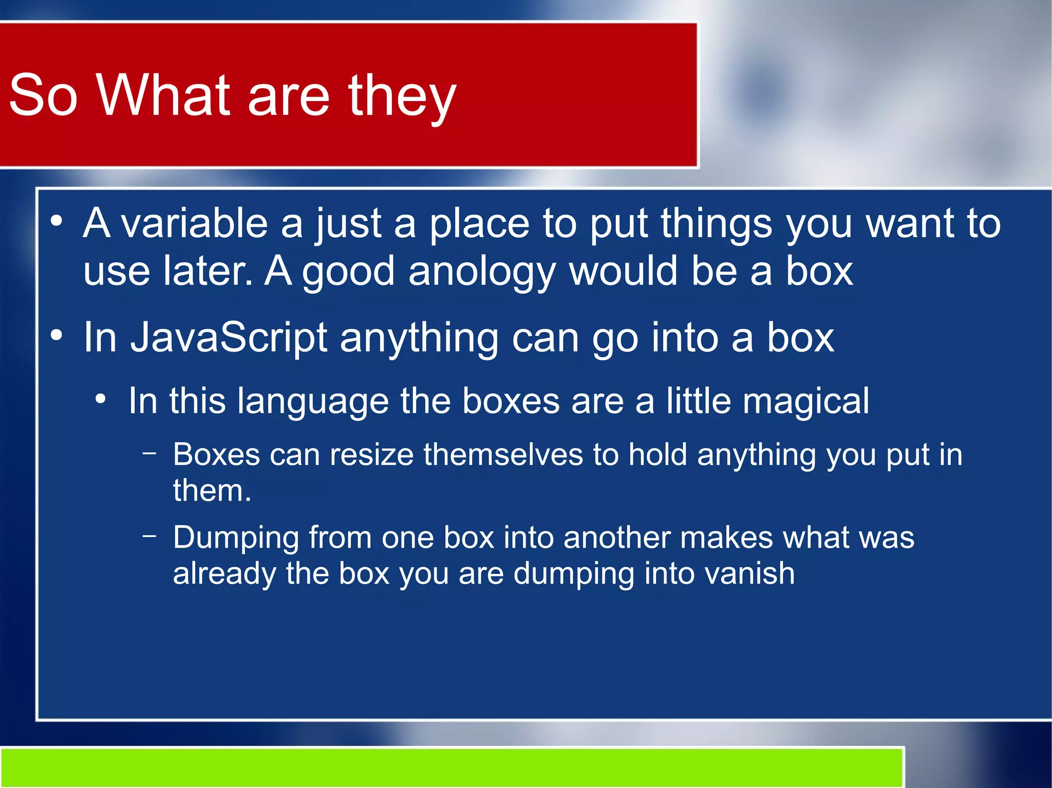 So What are they
●
A variable a just a place to put things you want to
use later. A good anology would be a box
●
In JavaScript anything can go into a box
●
In this language the boxes are a little magical
– Boxes can resize themselves to hold anything you put in
them.
– Dumping from one box into another makes what was
already the box you are dumping into vanish
 