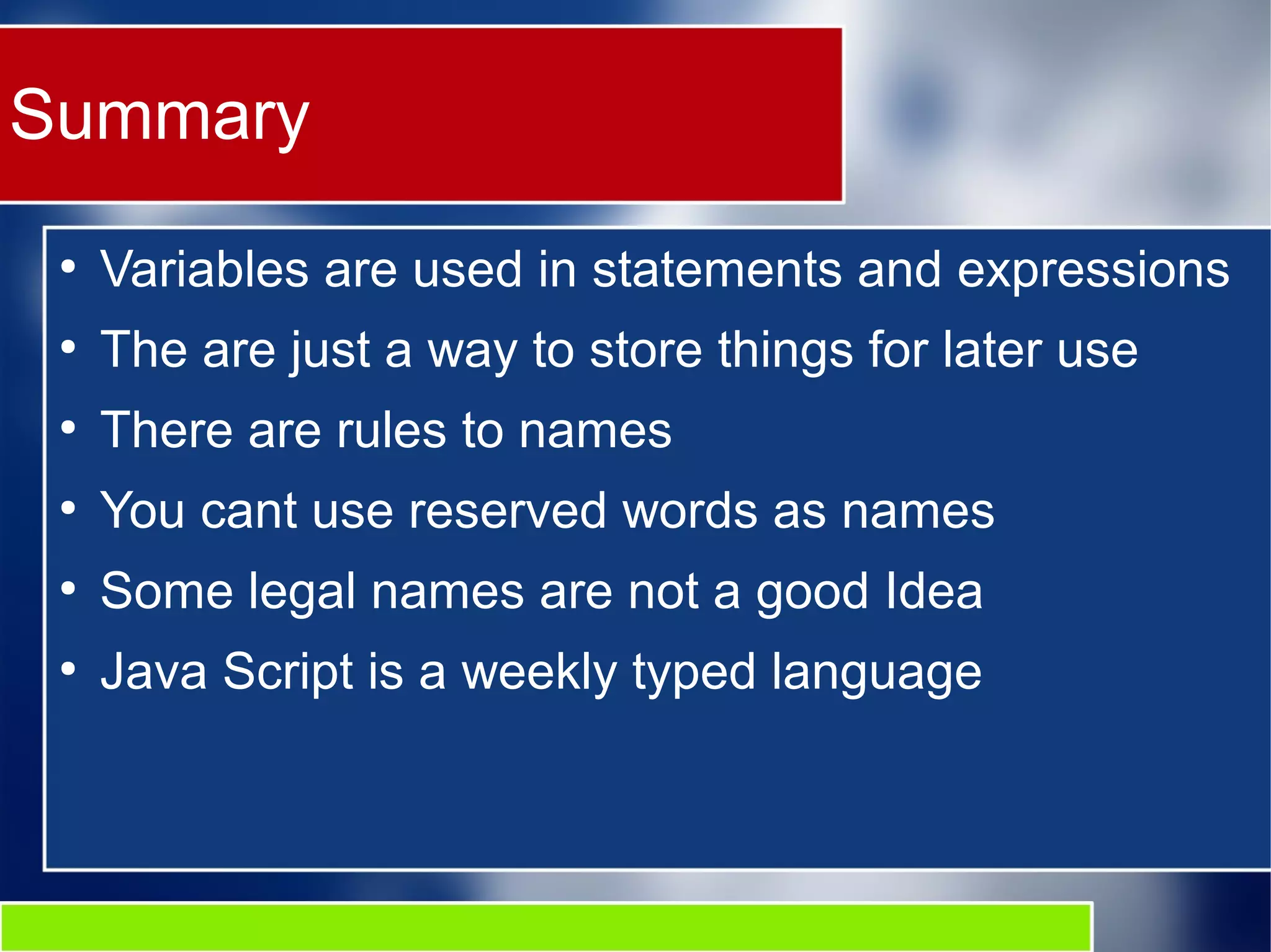 Summary
●
Variables are used in statements and expressions
●
The are just a way to store things for later use
●
There are rules to names
●
You cant use reserved words as names
●
Some legal names are not a good Idea
●
Java Script is a weekly typed language
 