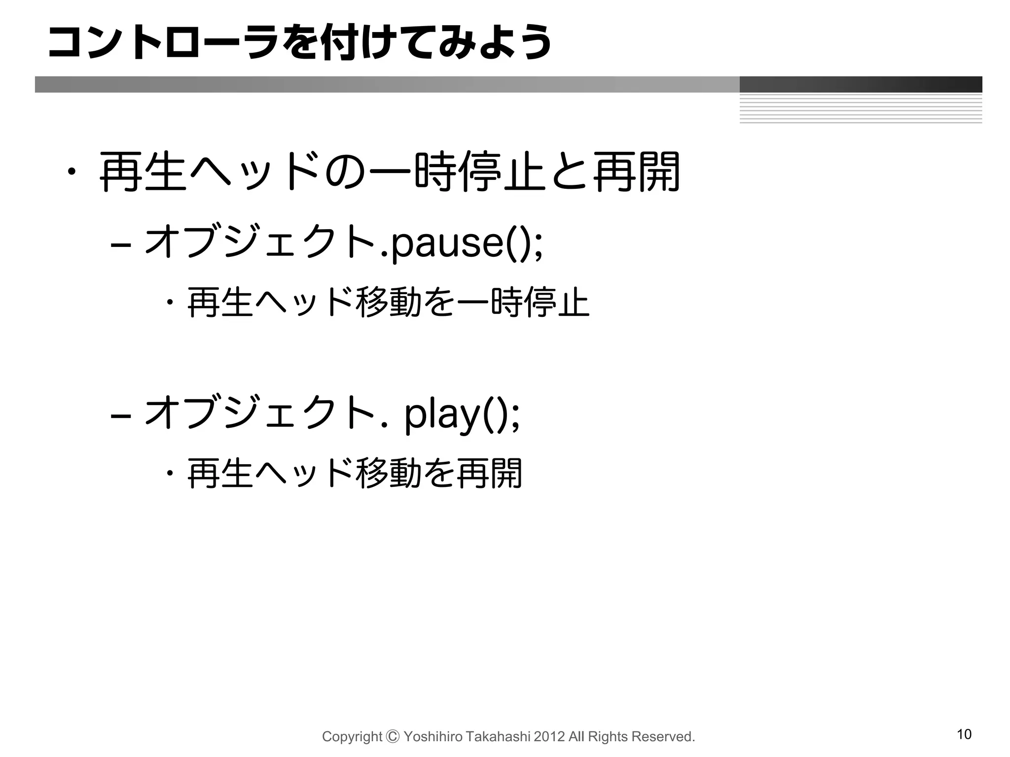 Copyright Ⓒ Yoshihiro Takahashi 2012 All Rights Reserved. 10
コントローラを付けてみよう
• 再生ヘッドの一時停止と再開
– オブジェクト.pause();
• 再生ヘッド移動を一時停止
– オブジェクト. play();
• 再生ヘッド移動を再開
 