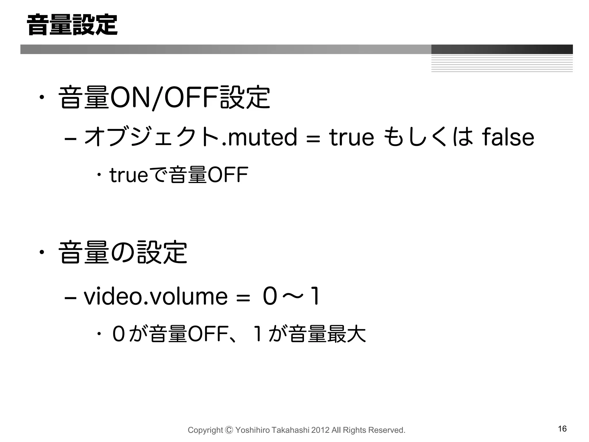 Copyright Ⓒ Yoshihiro Takahashi 2012 All Rights Reserved. 16
音量設定
• 音量ON/OFF設定
– オブジェクト.muted = true もしくは false
• trueで音量OFF
• 音量の設定
– video.volume = ０～１
• ０が音量OFF、１が音量最大
 