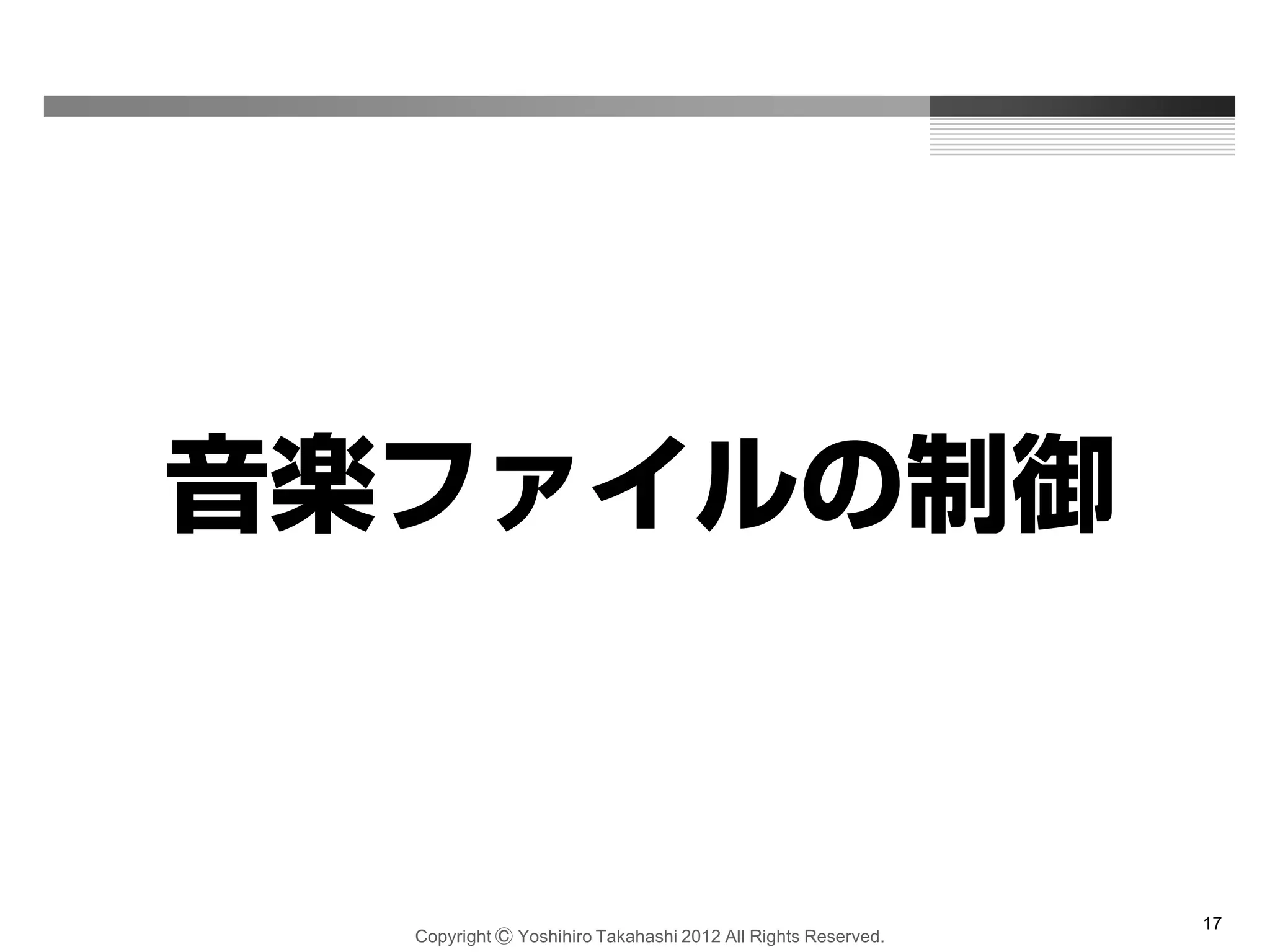 Copyright Ⓒ Yoshihiro Takahashi 2012 All Rights Reserved.
17
音楽ファイルの制御
 