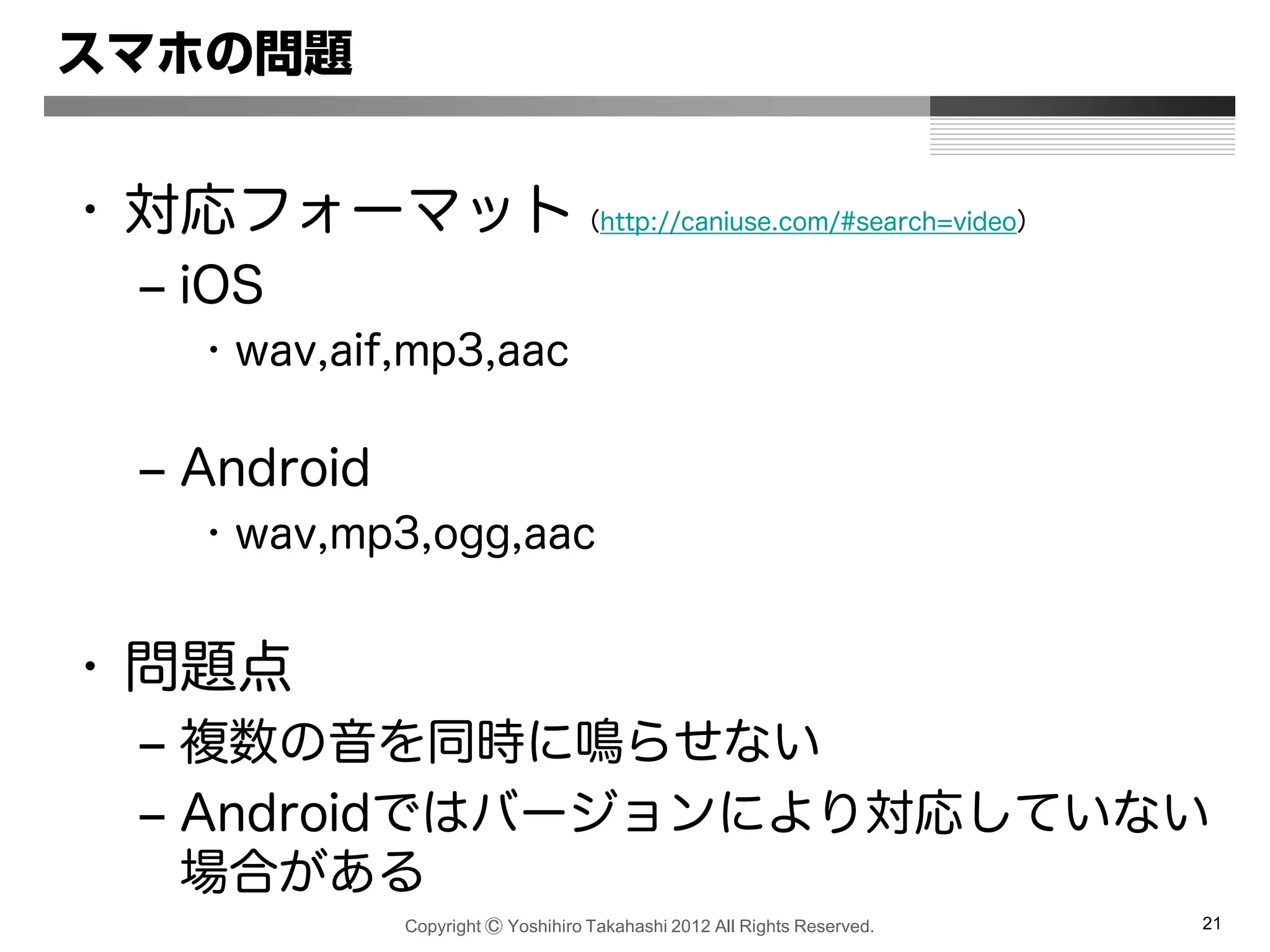 Copyright Ⓒ Yoshihiro Takahashi 2012 All Rights Reserved. 21
スマホの問題
• 対応フォーマット（http://caniuse.com/#search=video）
– iOS
• wav,aif,mp3,aac
– Android
• wav,mp3,ogg,aac
• 問題点
– 複数の音を同時に鳴らせない
– Androidではバージョンにより対応していない
場合がある
 