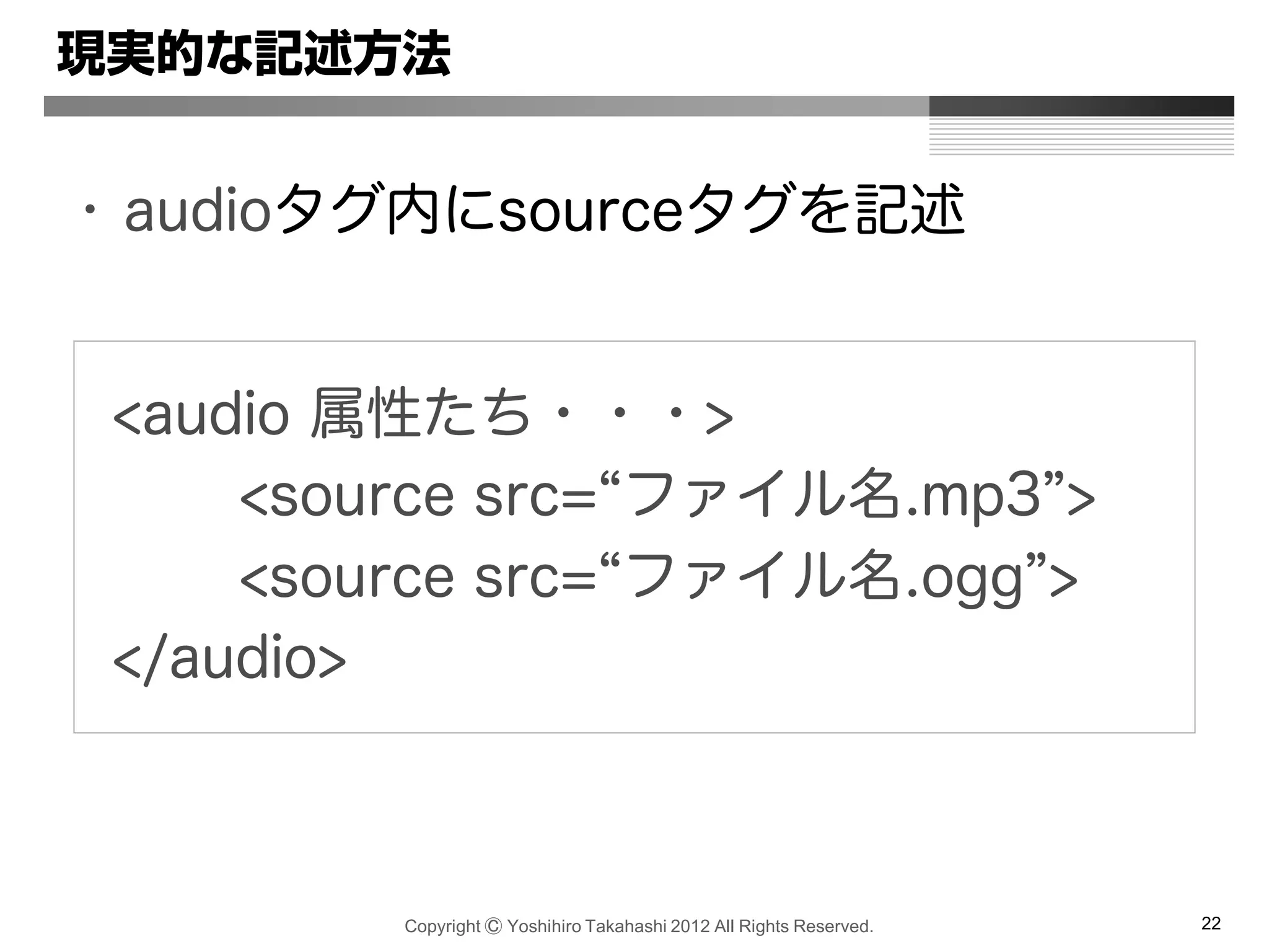Copyright Ⓒ Yoshihiro Takahashi 2012 All Rights Reserved. 22
現実的な記述方法
• audioタグ内にsourceタグを記述
<audio 属性たち・・・>
<source src=“ファイル名.mp3”>
<source src=“ファイル名.ogg”>
</audio>
 