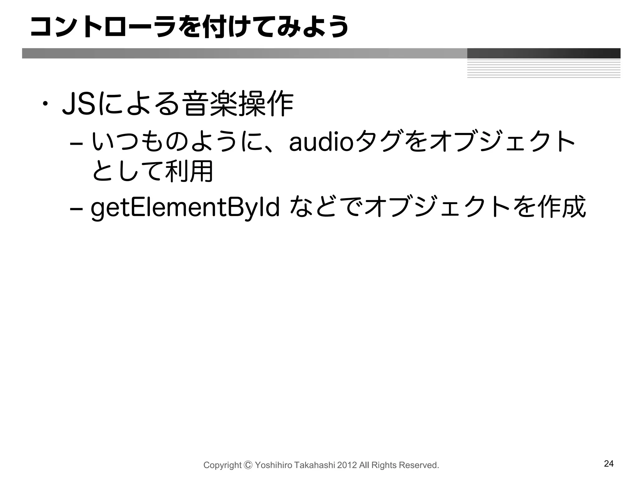 Copyright Ⓒ Yoshihiro Takahashi 2012 All Rights Reserved. 24
コントローラを付けてみよう
• JSによる音楽操作
– いつものように、audioタグをオブジェクト
として利用
– getElementById などでオブジェクトを作成
 