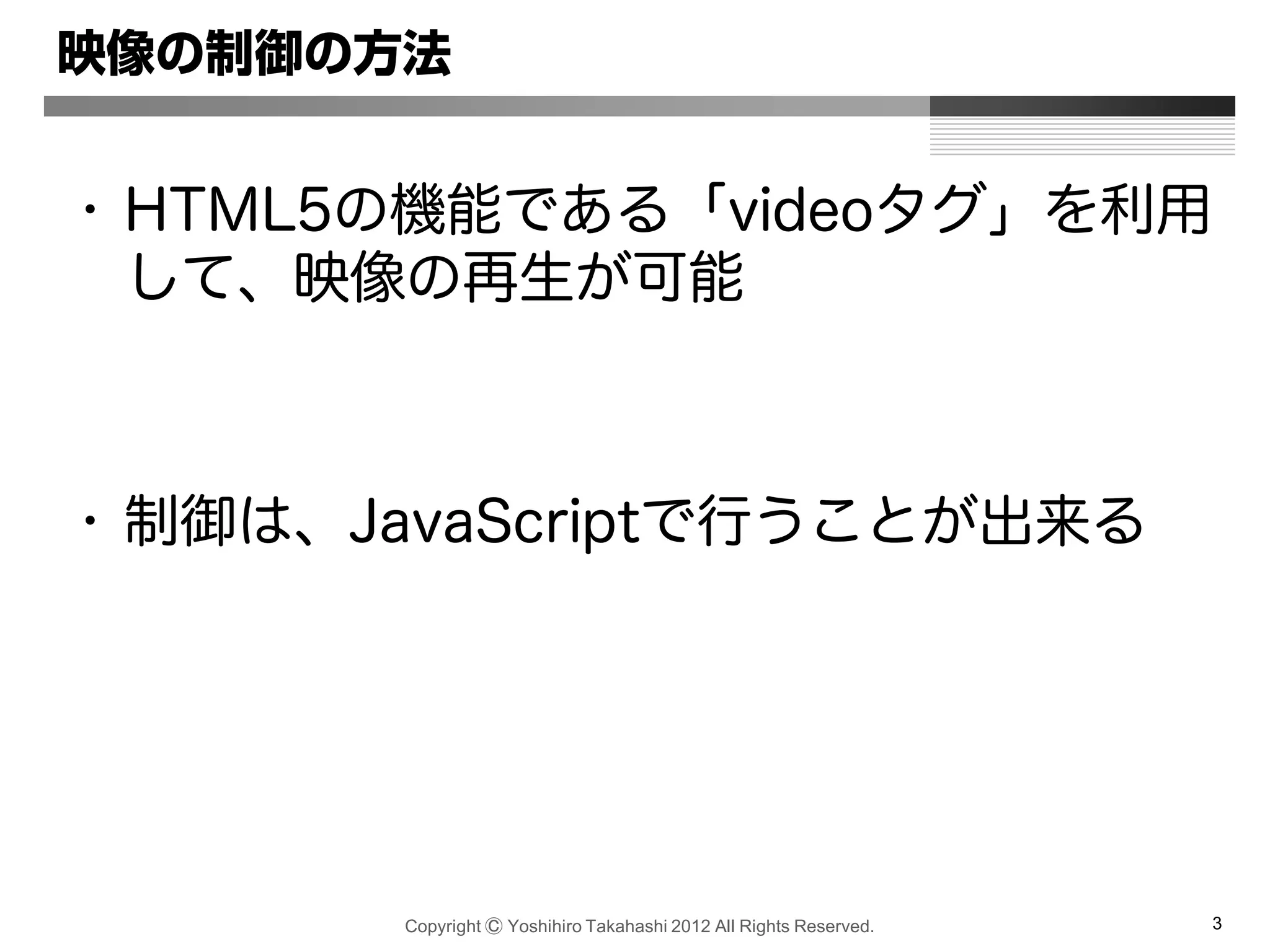 Copyright Ⓒ Yoshihiro Takahashi 2012 All Rights Reserved. 3
映像の制御の方法
• HTML5の機能である「videoタグ」を利用
して、映像の再生が可能
• 制御は、JavaScriptで行うことが出来る
 