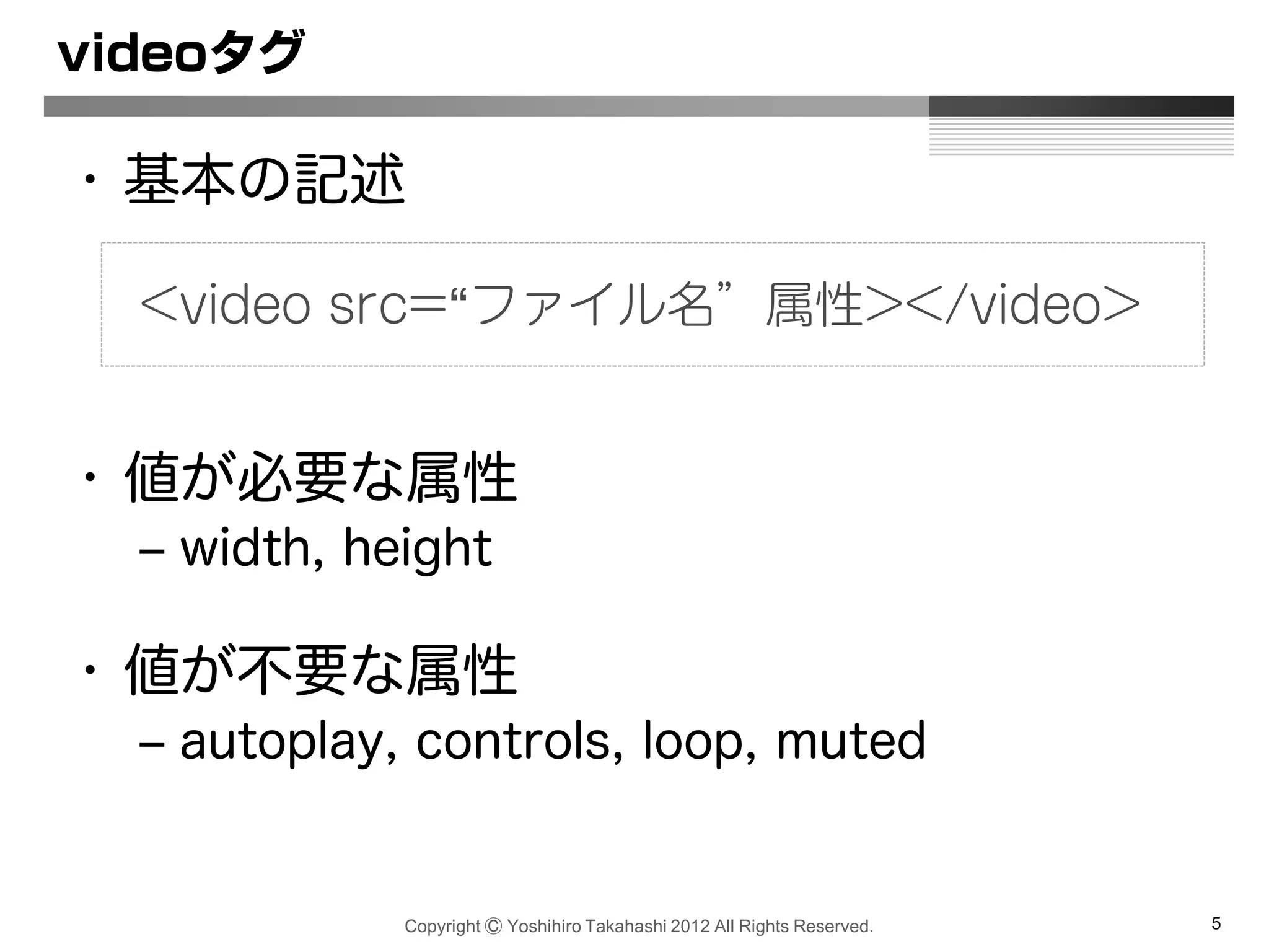 Copyright Ⓒ Yoshihiro Takahashi 2012 All Rights Reserved. 5
videoタグ
• 基本の記述
• 値が必要な属性
– width, height
• 値が不要な属性
– autoplay, controls, loop, muted
<video src=“ファイル名”属性></video>
 