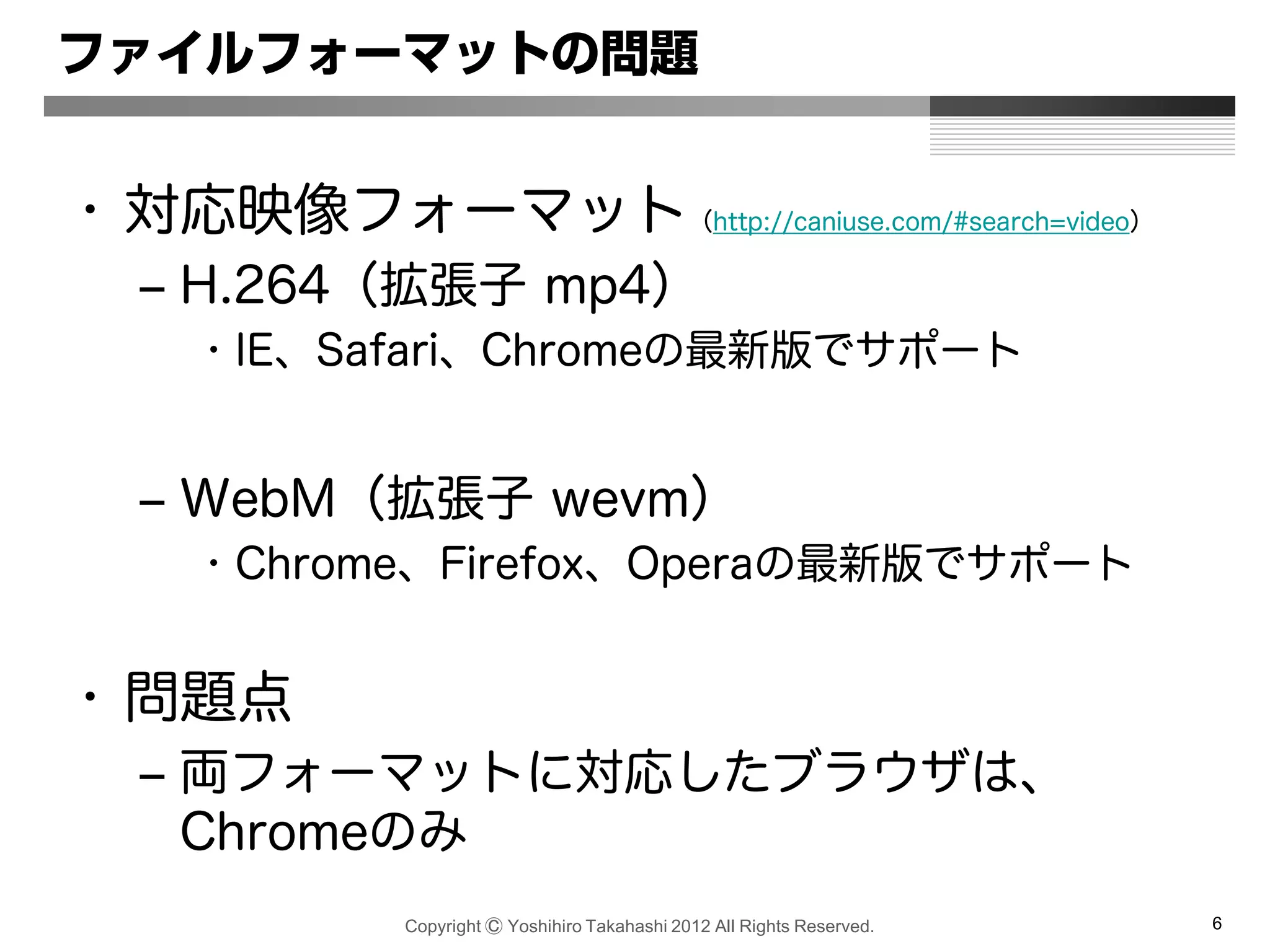 Copyright Ⓒ Yoshihiro Takahashi 2012 All Rights Reserved. 6
ファイルフォーマットの問題
• 対応映像フォーマット（http://caniuse.com/#search=video）
– H.264（拡張子 mp4）
• IE、Safari、Chromeの最新版でサポート
– WebM（拡張子 wevm）
• Chrome、Firefox、Operaの最新版でサポート
• 問題点
– 両フォーマットに対応したブラウザは、
Chromeのみ
 