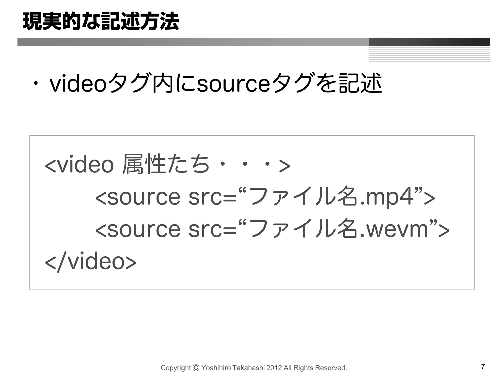 Copyright Ⓒ Yoshihiro Takahashi 2012 All Rights Reserved. 7
現実的な記述方法
• videoタグ内にsourceタグを記述
<video 属性たち・・・>
<source src=“ファイル名.mp4”>
<source src=“ファイル名.wevm”>
</video>
 