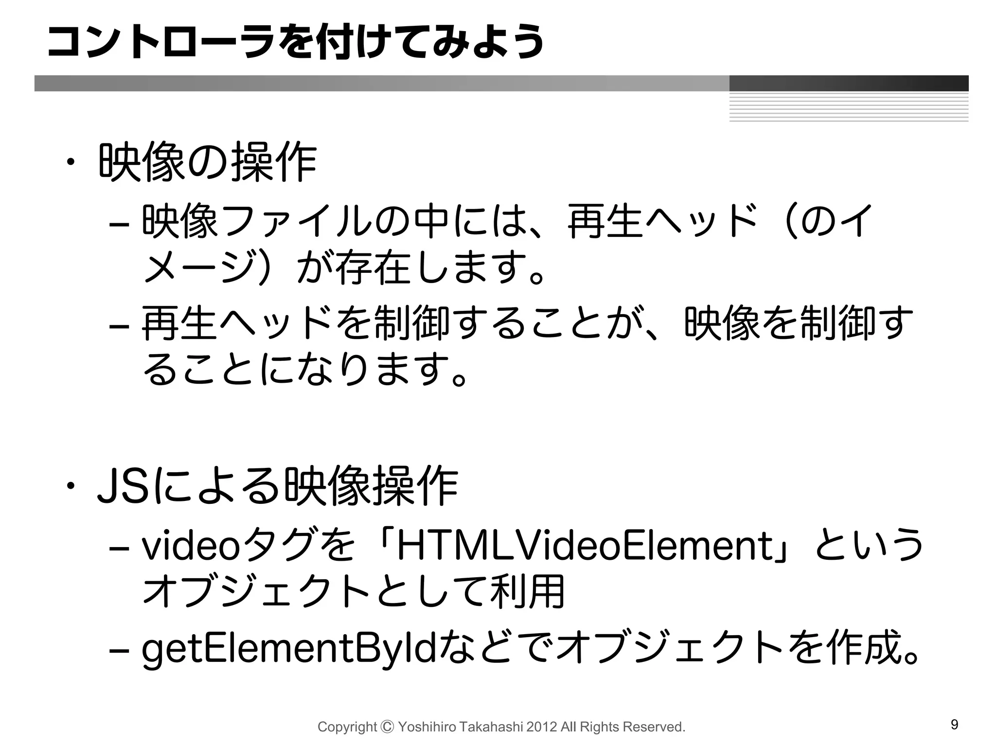Copyright Ⓒ Yoshihiro Takahashi 2012 All Rights Reserved. 9
コントローラを付けてみよう
• 映像の操作
– 映像ファイルの中には、再生ヘッド（のイ
メージ）が存在します。
– 再生ヘッドを制御することが、映像を制御す
ることになります。
• JSによる映像操作
– videoタグを「HTMLVideoElement」という
オブジェクトとして利用
– getElementByIdなどでオブジェクトを作成。
 