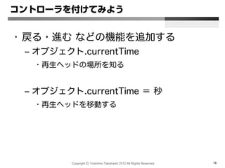 Copyright Ⓒ Yoshihiro Takahashi 2012 All Rights Reserved. 14
コントローラを付けてみよう
• 戻る・進む などの機能を追加する
– オブジェクト.currentTime
• 再生ヘッドの場所を知る
– オブジェクト.currentTime ＝ 秒
• 再生ヘッドを移動する
 
